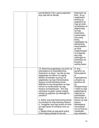 pamahalaang Tsino upang paghatian
ang mga isla sa Spratly
kasamaan ng
loob. Ito ay
magdudulot
lamang ng
pagkasira ng
mga ari-arian,
ng kalikasan at
pagkamatay
ng mga
inosenteng
mamamayan.
Ang isang
taong
nagtataglay ng
damdaming
nasyonalismo
ay hindi
maghahangad
na maganap
ang mga
nabanggit na
karahasan sa
kaniyang
sariling bayan.
19. Maraming pagbabago ang dulot ng
kolonyalismo at imperyalismong
Kanluranin sa Asya. Isa dito ay ang
pagbabago sa kultura na naging
dahilan sa kawalan ng tunay na
pagkakaisa ng mga mamamayang
Asyano sa kani-kanilang bansa.
Makikita na may kaugnayan sa mga
hamon na nararanasan ng mga
Asyano sa kasalukuyan. Ano ang
nararapat na gawin upang maging
bahagi sa paglutas ng nabanggit na
suliranin?
a. Sisihin ang mga Kanluraning bansa
na nanakop sa mga bansang Asyano
b. Tanggihan ang mga turista na mula
sa mga bansa na nanakop noon sa
Asya
c. Magsumikap sa pag-aaral upang
hindi maging pabigat sa lipunan
D. Ang
panahon ng
Kolonyalismo
at
Imperyalismon
g Asyano ay
panahon din
ng
transpormasyo
n dahil sa mga
pagbabagong
naganap sa
pamahalaan,
ekonomiya, at
kultura ng mga
Asyano.
Mahalagang
maunawaan
mo na hindi na
maibabalik
ang nakaraan
43
 