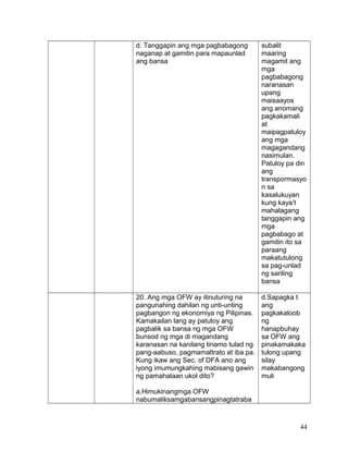 d. Tanggapin ang mga pagbabagong
naganap at gamitin para mapaunlad
ang bansa
subalit
maaring
magamit ang
mga
pagbabagong
naranasan
upang
maisaayos
ang anomang
pagkakamali
at
maipagpatuloy
ang mga
magagandang
nasimulan.
Patuloy pa din
ang
transpormasyo
n sa
kasalukuyan
kung kaya’t
mahalagang
tanggapin ang
mga
pagbabago at
gamitin ito sa
paraang
makatutulong
sa pag-unlad
ng sariling
bansa
20. Ang mga OFW ay itinuturing na
pangunahing dahilan ng unti-unting
pagbangon ng ekonomiya ng Pilipinas.
Kamakailan lang ay patuloy ang
pagbalik sa bansa ng mga OFW
bunsod ng mga di magandang
karanasan na kanilang tinamo tulad ng
pang-aabuso, pagmamaltrato at iba pa.
Kung ikaw ang Sec. of DFA ano ang
iyong imumungkahing mabisang gawin
ng pamahalaan ukol dito?
a.Himukinangmga OFW
nabumaliksamgabansangpinagtatraba
d.Sapagka t
ang
pagkakaloob
ng
hanapbuhay
sa OFW ang
pinakamakaka
tulong upang
silay
makabangong
muli
44
 