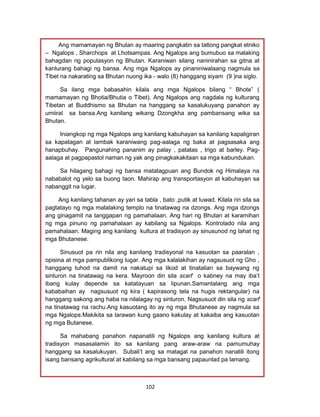 102
Ang mamamayan ng Bhutan ay maaring pangkatin sa tatlong pangkat etniko
– Ngalops , Sharchops at Lhotsampas. Ang Ngalops ang bumubuo sa malaking
bahagdan ng populasyon ng Bhutan. Karaniwan silang naninirahan sa gitna at
kanlurang bahagi ng bansa. Ang mga Ngalops ay pinaniniwalaang nagmula sa
Tibet na nakarating sa Bhutan nuong ika - walo (8) hanggang siyam (9 )na siglo.
Sa ilang mga babasahin kilala ang mga Ngalops bilang “ Bhote” (
mamamayan ng Bhotia/Bhutia o Tibet). Ang Ngalops ang nagdala ng kulturang
Tibetan at Buddhismo sa Bhutan na hanggang sa kasalukuyang panahon ay
umiiral sa bansa.Ang kanilang wikang Dzongkha ang pambansang wika sa
Bhutan.
Iniangkop ng mga Ngalops ang kanilang kabuhayan sa kanilang kapaligiran
sa kapatagan at lambak karaniwang pag-aalaga ng baka at pagsasaka ang
hanapbuhay. Pangunahing pananim ay palay , patatas , trigo at barley. Pag-
aalaga at pagpapastol naman ng yak ang pinagkakakitaan sa mga kabundukan.
Sa hilagang bahagi ng bansa matatagpuan ang Bundok ng Himalaya na
nababalot ng yelo sa buong taon. Mahirap ang transportasyon at kabuhayan sa
nabanggit na lugar.
Ang kanilang tahanan ay yari sa tabla , bato ,putik at luwad. Kilala rin sila sa
pagtatayo ng mga malalaking templo na tinatawag na dzongs. Ang mga dzongs
ang ginagamit na tanggapan ng pamahalaan. Ang hari ng Bhutan at karamihan
ng mga pinuno ng pamahalaan ay kabilang sa Ngalops. Kontrolado nila ang
pamahalaan. Maging ang kanilang kultura at tradisyon ay sinusunod ng lahat ng
mga Bhutanese.
Sinusuot pa rin nila ang kanilang tradisyonal na kasuotan sa paaralan ,
opisina at mga pampublikong lugar. Ang mga kalalakihan ay nagsusuot ng Gho ,
hanggang tuhod na damit na nakatupi sa likod at tinatalian sa baywang ng
sinturon na tinatawag na kera. Mayroon din sila scarf o kabney na may iba’t
ibang kulay depende sa katatayuan sa lipunan.Samantalang ang mga
kababaihan ay nagsusuot ng kira ( kapirasong tela na hugis rektangular) na
hanggang sakong ang haba na nilalagay ng sinturon. Nagsusuot din sila ng scarf
na tinatawag na rachu.Ang kasuotang ito ay ng mga Bhutanese ay nagmula sa
mga Ngalops.Makikita sa larawan kung gaano kakulay at kakaiba ang kasuotan
ng mga Butanese.
Sa mahabang panahon napanatili ng Ngalops ang kanilang kultura at
tradisyon masasalamin ito sa kanilang pang araw-araw na pamumuhay
hanggang sa kasalukuyan. Subali’t ang sa matagal na panahon nanatili itong
isang bansang agrikultural at kabilang sa mga bansang papaunlad pa lamang.
 