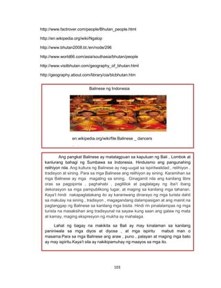 103
http://www.factrover.com/people/Bhutan_people.html
http://en.wikipedia.org/wiki/Ngalop
http://www.bhutan2008.bt./en/node/296
http://www.world66.com/asia/southasia/bhutan/people
http://www.visitbhutan.com/geography_of_bhutan.html
http://geography.about.com/library/cia/blcbhutan.htm
Ang pangkat Balinese ay matatagpuan sa kapuluan ng Bali , Lombok at
kanlurang bahagi ng Sumbawa sa Indonesia. Hinduismo ang pangunahing
relihiyon nila. Ang kultura ng Balinese ay nag-uugat sa ispiritwalidad , relihiyon ,
tradisyon at sining. Para sa mga Balinese ang relihiyon ay sining. Karamihan sa
mga Balinese ay mga magaling sa sining. Ginagamit nila ang kanilang libre
oras sa pagpipinta , paghahabi , paglililok at paglalagay ng iba’t ibang
dekorasyon sa mga pampublikong lugar, at maging sa kanilang mga tahanan.
Kaya’t hindi nakapagtatakang ito ay karaniwang dinarayo ng mga turista dahil
sa makulay na sining , tradisyon , magagandang dalampasigan at ang mainit na
pagtanggap ng Balinese sa kanilang mga bisita. Hindi rin pinalalampas ng mga
turista na masaksihan ang tradisyunal na sayaw kung saan ang galaw ng mata
at kamay, maging ekspresyon ng mukha ay mahalaga.
Lahat ng bagay na makikita sa Bali ay may kinalaman sa kanilang
paniniwala sa mga diyos at diyosa , at mga ispiritu mabuti man o
masama.Para sa mga Balinese ang araw , puno , palayan at maging mga bato
ay may ispiritu.Kaya’t sila ay nakikipamuhay ng maayos sa mga ito.
Balinese ng Indonesia
en.wikipedia.org/wiki/file:Balinese _ dancers
Balinese _dancers
 