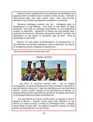 104
http://countrystudies.us/indonesia/47.ht
http.//www. Countrystudies.us/Indonesia/47.ht
http://www.indo.com/interests/index.html
http://www.bali-travel-life.com/bali-culture.html
Manchu ng China
Ang China ay mayroong limamput anim ( 56) na pangkat
etnolinggwistiko na may kanya-kanyang wika ,kultura at tradisyo. Ang isa dito ay
ang mga Manchus. Noong ika 17 siglo ang mga Manchus ay mas kilala bilang
Jurchen , Jurced o Juchen. Sinasabi na ang mga Manchus ay nagmula sa
hilagang bahagi ng China, ang probinsiya ng Liaoning. Sa paglipas ng panahon
ito ay tinawag na Manchuria hango sa mga Manchus.
Ang mga Manchu ay mayroon sariling paraan ng pagsulat at wika na
kabilang sa Manchu – Tungusic. Simula nuong 1640, karamihan sa mga
Manchu ay lumipat sa timog na bahagi ng Shanhaiguan Pass ( silangang
dulong bahagi ng Great Wall ). Sa paglipas ng panahon natutunan na nilang
gamitin ang wikang Mandarin ng mga Chinese. .
Bukod sa turismo, piangkukunan din ng kabuhayan ng mga Balinese ang
pagsasaka dahil sa matabang lupa at mainam na klima ng lugar. Karaniwan
nilang pananim palay , tsaa , kape , tabako , cacao , niyog , gulay at prutas.
Maunlad din ang industriya ng pangisdaan at pagtatanim ng seaweeds.
Dalawang mahalagang samahan ang may mahalagang papel na
ginagampanan sa mga Balinese . Ang Subak at ang Banjar ng bawat
pamayanan. Ang subak ay samahang pang-irigasyon na ang pangunahing
tungkulin ay pagandahin , pagyamanin at isaayos ang mga gawaing pang-
agrikultural ng pamayanan. Samantala, pangunahing tungkulin ng Banjar ang
pagsasaayos ng mga gawain sa pamayanan gaya ng kasal , libing at
pagsasaayos ng mga templo.
Patunay ito kung paano pinahahalagahan at pinagyayaman ng
mga Balinese ang kanilang kapaligiran upang magkaroon ng maayos
at masaganang buhay hanggang sa kasalukuyan.
 