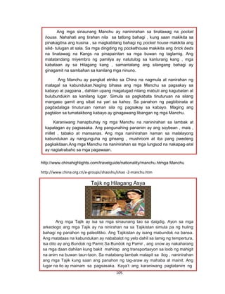 105
http://www.chinahighlights.com/travelguide/nationality/manchu.htmga Manchu
http://www.china.org.cn/e-groups/shaoshu/shao -2-manchu.htm
Ang mga sinaunang Manchu ay naninirahan sa tinatawag na pocket
house. Nahahati ang tirahan nila sa tatlong bahagi , kung saan makikita sa
pinakagitna ang kusina , sa magkabilang bahagi ng pocket house makikita ang
silid- tulugan at sala. Sa mga dingding ng pockethouse makikita ang brick beds
na tinatawag na Kangs na pinapainitan sa mga buwan ng taglamig. Ang
matatandang miyembro ng pamilya ay natutulog sa kanlurang kang , mga
kabataan ay sa Hilagang kang , samantalang ang silangang bahagi ay
ginagamit na sambahan sa kanilang mga ninuno.
Ang Manchu ay pangkat etniko sa China na nagmula at nanirahan ng
matagal sa kabundukan.Naging bihasa ang mga Manchu sa pagsakay sa
kabayo at pagpana , dahilan upang magalugad nilang mabuti ang kagubatan at
bulubundukin sa kanilang lugar. Simula sa pagkabata tinuturuan na silang
mangaso gamit ang sibat na yari sa kahoy. Sa panahon ng pagbibinata at
pagdadalaga tinuturuan naman sila ng pagsakay sa kabayo. Maging ang
pagtalon sa tumatakbong kabayo ay ginagawang libangan ng mga Manchu.
Karaniwang hanapbuhay ng mga Manchu na naninirahan sa lambak at
kapatagan ay pagsasaka. Ang pangunahing pananim ay ang soybean , mais ,
millet , tabako at mansanas. Ang mga naninirahan naman sa malalayong
kabundukan ay nangunguha ng ginseng , mushroom at iba pang pwedeng
pagkakitaan.Ang mga Manchu na naninirahan sa mga lungsod na nakapag-aral
ay nagtatrabaho sa mga pagawaan.
Tajik ng Hilagang Asya
Ang mga Tajik ay isa sa mga sinaunang tao sa daigdig. Ayon sa mga
arkeologo ang mga Tajik ay na ninirahan na sa Tajikistan simula pa ng huling
bahagi ng panahon ng paleolitiko. Ang Tajikistan ay isang mabundok na bansa.
Ang matataas na kabundukan ay nababalot ng yelo dahil sa lamig ng tempertura,
isa dito ay ang Bundok ng Pamir.Sa Bundok ng Pamir , ang snow ay nakaharang
sa mga daan dahilan kung bakit mahirap ang transportasyon sa loob ng mahigit
na anim na buwan taun-taon. Sa matabang lambak malapit sa ilog , naninirahan
ang mga Tajik kung saan ang panahon ng tag-araw ay mahaba at mainit. Ang
lugar na ito ay mainam sa pagsasaka. Kaya’t ang karaniwang pagtatanim ng
 