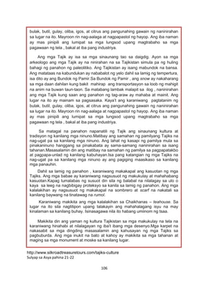 106
http://www.silkroadtreasuretours.com/tajiks-culture
Sulyap sa Asya pahina 21-22
bulak, butil, gulay, oliba, igos, at citrus ang pangunahing gawain ng naninirahan
sa lugar na ito. Mayroon rin nag-aalaga at nagpapastol ng hayop. Ang iba naman
ay mas pinipili ang lumipat sa mga lungsod upang magtrabaho sa mga
pagawaan ng tela , bakal at iba pang industriya.
Ang mga Tajik ay isa sa mga sinaunang tao sa daigdig. Ayon sa mga
arkeologo ang mga Tajik ay na ninirahan na sa Tajikistan simula pa ng huling
bahagi ng panahon ng paleolitiko. Ang Tajikistan ay isang mabundok na bansa.
Ang matataas na kabundukan ay nababalot ng yelo dahil sa lamig ng tempertura,
isa dito ay ang Bundok ng Pamir.Sa Bundok ng Pamir , ang snow ay nakaharang
sa mga daan dahilan kung bakit mahirap ang transportasyon sa loob ng mahigit
na anim na buwan taun-taon. Sa matabang lambak malapit sa ilog , naninirahan
ang mga Tajik kung saan ang panahon ng tag-araw ay mahaba at mainit. Ang
lugar na ito ay mainam sa pagsasaka. Kaya’t ang karaniwang pagtatanim ng
bulak, butil, gulay, oliba, igos, at citrus ang pangunahing gawain ng naninirahan
sa lugar na ito. Mayroon rin nag-aalaga at nagpapastol ng hayop. Ang iba naman
ay mas pinipili ang lumipat sa mga lungsod upang magtrabaho sa mga
pagawaan ng tela , bakal at iba pang industriya.
Sa matagal na panahon napanatili ng Tajik ang sinaunang kultura at
tradisyon ng kanilang mga ninuno.Matibay ang samahan ng pamilyang Tajiks na
nag-ugat pa sa kanilang mga ninuno. Ang lahat ng kasapi ng pamilya mula sa
pinakaninuno hanggang sa pinakabata ay sama-samang naninirahan sa isang
tahanan.Masasalamin din ang matibay na samahan ng pamilya sa pagpapatakbo
at pagpapa-unlad ng kanilang kabuhayan.Isa pang katangian ng mga Tajiks na
nag-ugat pa sa kanilang mga ninuno ay ang pagiging maasikaso sa kanilang
mga panauhin.
Dahil sa lamig ng panahon , karaniwang makakapal ang kasuotan ng mga
Tajiks. Ang mga babae ay karaniwang nagsusuot ng makukulay at mahahabang
kasuotan.Kapag lumalabas ng susuot din sila ng balabal na nilalagay sa ulo o
kaya sa leeg na nagbibigay proteksyo sa kanila sa lamig ng panahon. Ang mga
kalalakihan ay nagsusuot ng makakapal na sombrero at scarf na nakatali sa
kanilang baywang na tinatawag na rumol.
Karaniwang makikita ang mga kalalakihan sa Chaikhanas – teahouse. Sa
lugar na ito sila nagtitipon upang talakayin ang mahahalagang isyu na may
kinalaman sa kanilang buhay. Isinasagawa nila ito habang umiinom ng tsaa.
Makikita din ang yaman ng kultura Tajikistan sa mga makukulay na tela na
karaniwang hinahabi at nilalagayan ng iba’t ibang mga desenyo.Mga karpet na
nakasabit sa mga dingding masasalamin ang kahusayan ng mga Tajiks sa
pagbuburda. Ang mga inukit na bato at kahoy ay makikita sa mga tahanan at
maging sa mga monument at moske sa kanilang lugar.
 