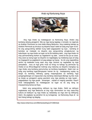 107
http://www.britannica.com/EBchecked/topic/31348/Arab
Arab ng Kanlurang Asya
Ang mga Arabo ay matatagpuan sa Kanlurang Asya. Arabic ang
kanilang wikang ginagamit. Sila ay mga taong lagalag o nomadic na nagmula
sa Arabian Peninsula na mas kilala bilang Bedouins. Ang malaking bahagi ng
Arabian Peninsula ay binubuo ng disyerto kaya’t salat sa tubig ang lugar na ito.
Ito ang pangunahing dahilan kung bakit pagpapastol ng tupa , kambing at
kamelyo sa malawak na disyerto ang pangunahing pinagkukunan ng
kabuhayan ng mga Arabo sa lugar na ito.Sa kabilang dako, ang mga Arabo na
may permanenteng tirahan ay nagtatanim ng date , cereal at iba pa sa oasis.
Ang oasis ay isang lugar sa disyerto na nagtataglay ng matabang lupa at tubig
na magagamit sa pagtatanim at pag-aalaga ng hayop. Ito din ang nagsisilbing
sentro ng kalakalan kung saan ang mga caravan ay nagdadala ng mga
pampalasa , ivory at mga ginto mula sa timog na bahagi ng peninsula ng
Arabia at sa Africa.Bagamat mahirap ang mabuhay sa disyerto iniangkop ng
mga Arabo ang kanilang pamumuhay sa kanilang kapaligiran. Salat man sa
tubig ang kanilang lugar.Biniyayaan naman ito ng masaganang suplay ng
langis na kanilang nililinang upang maipangtustos sa kanilang mga
pangangailangan at mapaunlad ang kanilang kabuhayan.Bahagi ng kita mula
sa langis ay ginagamit upang paunlarin ang mga patubig sa mga lupain ,
pagpapatayo ng mga gusali , lansangan , ospital at maging paaralan. Kaya’t
hindi nakapagtataka na matatagpuan sa lugar na ito ang ilang sa
mayayamang bansa sa Asya.
Islam ang pangunahing relihiyon ng mga Arabo. Dahil sa relihiyon
nagkakaisa ang mga Bedouins at ang mga naninirahan sa may oasis.Ang
kultura at tradisyon ng mga Arabs ay nakabatay sa mga aral ng relihiyong
Islam. Sa paglipas ng panahon ito ay lumaganap sa Kanlurang Asya at sa
iba’t ibang bahagi ng daigdig.
 
