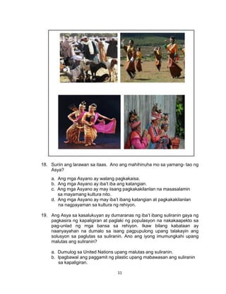 11
18. Suriin ang larawan sa itaas. Ano ang mahihinuha mo sa yamang- tao ng
Asya?
a. Ang mga Asyano ay walang pagkakaisa.
b. Ang mga Asyano ay iba’t iba ang katangian.
c. Ang mga Asyano ay may iisang pagkakakilanlan na masasalamin
sa mayamang kultura nito.
d. Ang mga Asyano ay may iba’t ibang katangian at pagkakakilanlan
na nagpayaman sa kultura ng rehiyon.
19. Ang Asya sa kasalukuyan ay dumaranas ng iba’t ibang suliranin gaya ng
pagkasira ng kapaligiran at paglaki ng populasyon na nakakaapekto sa
pag-unlad ng mga bansa sa rehiyon. Ikaw bilang kabataan ay
naanyayahan na dumalo sa isang pagpupulong upang talakayin ang
solusyon sa paglutas sa suliranin. Ano ang iyong imumungkahi upang
malutas ang suliranin?
a. Dumulog sa United Nations upang malutas ang suliranin.
b. Ipagbawal ang paggamit ng plastic upang mabawasan ang suliranin
sa kapaligiran.
 