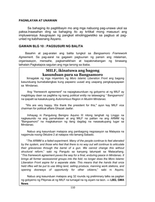 110
PAGNILAYAN AT UNAWAIN
Sa bahaging ito pagtitibayin mo ang mga nabuong pag-unawa ukol sa
paksa.Inaasahan ding sa bahaging ito ay kritikal mong masusuri ang
impluwensiya /kaugnayan ng pangkat etnolinggwistiko sa pagbuo at pag-
unlad ng kabihasnang Asyano.
GAWAIN BLG 10 : PAGSUSURI NG BALITA
Basahin at pag-aralan ang balita tungkol sa Bangsamoro Framework
Agreement. Sa pag-aaral na gagawin pagtuunan ng pansin ang nilalaman,
organisasyon, mensahe, pagkamalikhain at kapakinabangan ng binasang
lathalain.Pagkatapos sagutan ang mga tanong sa ibaba.
http://www.gmanetwork.com/news/story/277246/ulatfilipino/balitangpinoy/milf-
ikinatuwa-ang-bagong-kasunduan-para-sa-bangsamoro
MILF, ikinatuwa ang bagong
kasunduan para sa Bangsamoro
Ikinagalak ng mga miyembro ng Moro Islamic Liberation Front ang bagong
kasunduang bumabalangkas kung papaano uusad ang usapang pangkapayapaan
sa Mindanao.
Ang “framework agreement” na napagkasunduan ng gobyerno at ng MILF ay
magbibigay daan sa paglikha ng isang political entity na tatawaging “ Bangsamoro”
na ipapalit sa kasalukuyang Autonomous Region in Muslim Mindanao.
"We are very happy. We thank the president for this," ayon kay MILF vice
chairman for political affairs Ghazali Jaafar.
Inihayag ni Pangulong Benigno Aquino III nitong tanghali ng Linggo na
nagkasundo na ang pamahalaan at ang MILF na palitan na ang ARMM ng
"Bangsamoro" na magkakaroon ng ilang dagdag na nasasakupang lugar sa
Mindanao.
Nabuo ang kasunduan matapos ang panibagong negosasyon sa Malaysia na
nagsimula noong Oktubre 2 at natapos nito lamang Sabado.
“The ARMM is a failed experiment. Many of the people continue to feel alienated
by the system, and those who feel that there is no way out will continue to articulate
their grievances through the barrel of a gun. We cannot change this without
structural reform,” sabi ng Pangulo sa kanyang talumpati sa Malacañang.
“This framework agreement paves the way for a final, enduring peace in Mindanao. It
brings all former secessionist groups into the fold; no longer does the Moro Islamic
Liberation Front aspire for a separate state. This means that the hands that once
held rifles will be put to use tilling land, selling produce, manning work stations, and
opening doorways of opportunity for other citizens,” sabi ni Aquino.
Nabuo ang kasunduan matapos ang 32 rounds ng preliminary talks sa pagitan
ng gobyerno ng Pilipinas at ng MILF na tumagal na ng siyam na taon. — LBG, GMA
News
 