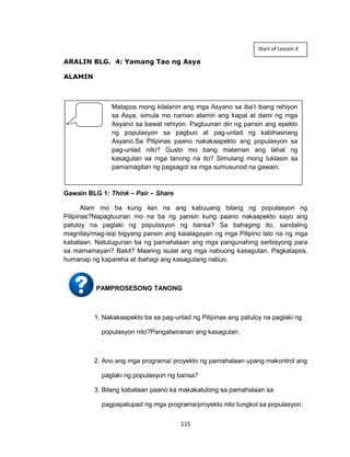 115
ARALIN BLG. 4: Yamang Tao ng Asya
ALAMIN
Gawain BLG 1: Think – Pair – Share
Alam mo ba kung ilan na ang kabuuang bilang ng populasyon ng
Pilipinas?Napagtuunan mo na ba ng pansin kung paano nakaapekto sayo ang
patuloy na paglaki ng populasyon ng bansa? Sa bahaging ito, sandaling
magnilay/mag-isip bigyang pansin ang kalalagayan ng mga Pilipino lalo na ng mga
kabataan. Natutugunan ba ng pamahalaan ang mga pangunahing serbisyong para
sa mamamayan? Bakit? Maaring isulat ang mga nabuong kasagutan. Pagkatapos,
humanap ng kapareha at ibahagi ang kasagutang nabuo.
PAMPROSESONG TANONG
1. Nakakaapekto ba sa pag-unlad ng Pilipinas ang patuloy na paglaki ng
populasyon nito?Pangatwiranan ang kasagutan.
2. Ano ang mga programa/ proyekto ng pamahalaan upang makontrol ang
paglaki ng populasyon ng bansa?
3. Bilang kabataan paano ka makakatulong sa pamahalaan sa
pagpapatupad ng mga programa/proyekto nito tungkol sa populasyon.
Matapos mong kilalanin ang mga Asyano sa iba’t ibang rehiyon
sa Asya, simula mo naman alamin ang kapal at dami ng mga
Asyano sa bawat rehiyon. Pagtuunan din ng pansin ang epekto
ng populasyon sa pagbuo at pag-unlad ng kabihasnang
Asyano.Sa Pilipinas paano nakakaapekto ang populasyon sa
pag-unlad nito? Gusto mo bang malaman ang lahat ng
kasagutan sa mga tanong na ito? Simulang mong tuklasin sa
pamamagitan ng pagsagot sa mga sumusunod na gawain.
Start of Lesson 4
 