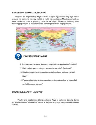 116
GAWAIN BLG. 2 : MAPA – NURI KA BA?
Tingnan mo ang mapa ng Asya sa ibaba. Lagyan ng pananda ang mga bansa
sa Asya na alam mo na may malaki at maliit na populasyon.Maaring gumupit ng
hugis bituwin at puso at gamiting pananda sa mapa. Bituwin sa bansang may
malaking populasyon at puso naman sa bansang may maliit na populasyon.
Pamprosesong Tanong
PAMPROSESONG TANONG
1. Ano ang mga bansa sa Asya ang may maliit na populasyon ? malaki?
2. Bakit malaki ang populasyon ng mga bansang ito? Bakit maliit?
3. May kaugnayan ba ang populasyon sa kaunlaran ng isang bansa /
Bakit?
4. Paano nakaapekto ang yamang tao ng Asya sa pagbuo at pag-unlad
ng Kabihasnang asyano?
GAWAIN BLG. 2: PICT0 – ANALYSIS
Patuloy ang pagdami ng bilang ng tao sa Asya at sa buong daigdig. Suriin
mo ang larawan sa susunod na pahina at sagutan ang mga pamprosesong tanong
sa ibaba.
 