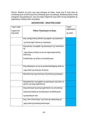 118
Panuto: Basahin at suriin ang mga pahayag sa ibaba. Isulat ang S kung ikaw ay
sumasang-ayon at DS kung hindi sumasang-ayon sa pahayag. Dalawang beses mong
sasagutan ang gawaing ito, ang una bago magsimula ang aralin at ang pangalawa ay
pagkatapos mapag-aralan ang paksa.
ANTICIPATION – REACTION GUIDE
Tugon bago
magsimula
ang aralin
Paksa: Populasyon sa Asya
Tugon
pagkatapos
ng aralin
Ang pangunahing dahilan ng paglaki ng populasyon
ng isang lugar /bansa ay migrasyon.
Ang patuloy na paglaki ng populasyon ng karamihan
ng
mga bansa sa Asya ay isa sa mga pangunahing
suliraning
kinakaharap ng rehiyon sa kasalukuyan.
Ang edukasyon ay isa sa pinakamahalagang salik sa
pag-unlad ng isang tao at bansa.
Maunlad ang mga bansang may batang populasyon.
Naaapektuhan ng paglaki ng populasyon ang likas na
yaman ng isang lugar/bansa.
Ang potensyal ng isang lugar/bansa na umunlad ay
maaaring makita sa komposisiyon at distribusyon
ng populasyon nito.
Ang “One Child Policy” ng China ay nakatulong sa
pag-unlad ng kanilang kabuhayan.
 