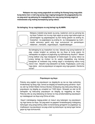 119
Natapos mo ang unang pagsubok sa araling ito.Huwag kang mag-alala
kung tama man o mali ang iyong mga naging kasagutan.Sa pagpapatuloy mo
sa pag-aaral ng paksang ito mapagtitibay mo ang iyong tamang sagot at
maiwawasto ang maling konseptong iyong nabuo.
Sa bahaging ito ay nagtatapos na ang bahagi ng ALAMIN.
PAUNLARIN
Matapos mabatid ang lawak ng iyong kaalaman ukol sa yamang tao
ng Asya.Tuklasin mo na ang mga sagot sa iyong mga katanungan sa
pamamagitan ng pagsasagawa ng iba’t ibang gawain sa araling ito.
Inaasahan na pagkatapos ng araling ito ay makagagawa ng multi –
media advocacy gamit ang mga sumusunod na pamantayan:
nilalaman , mensahe, organisasyon, kapakinabangan
Sa bahaging ito ay inaasahan na mas lalawak ang iyong kaalaman at
pag- unawa tungkol sa yamang tao ng Asya at kung paano ito
nakaapekto sa pagbuo at paghubog ng kabihasnang Asyano? Maaari
mong balikan ang mga kasagutan at katanungan na iyong nabuo sa
unang bahagi ng modyul na ito upang mapagtibay ang tamang
kasagutan at maiwasto ang maling sagot o konseptong nabuo kung
meron man. Basahin ang babasahin sa ibaba. Pagkatapos ,suriin ang
mga datos ukol sa populasyon at sagutan ang mga gawain. Handa ka
na ba?
Populasyon ng Asya
Patuloy ang paglaki ng populasyon sa daigdig.Ito ay isa sa mga suliraning
kinakaharap ng ilang mga bansa sa daigdig sa kasalukuyang panahon. Ayon
sa ulat ng United States Census Bureau tinatayang ang kabuuang bilang ng
populasyon ng daigdig ay umaabot sa 7.005 bilyon. Sinasabi sa ulat na 60
bahagdan ng kabuuang populasyon sa daigdig ay naggaling sa Asya.
Patunay dito ay ang dalawang (2) bansa na may pinakamalaking populasyon
ay matatagpuan sa Asya ang China at India .
Kaya’t mahalagang mapag-aralan at masuri ang katangian ng populasyon
ng mga bansa sa Asya. Sa pag-aaral na gagawin kinakailangang mabigyang
kahulugan ang pangunahing salita na karaniwang ginagamit sa pagtataya ng
implikasyon ng populasyon sa pag-unlad ng kabuhayan ng isang lugar bansa
gaya ng mga sumusunod;
 