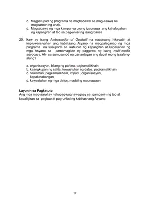 12
c. Magpatupad ng programa na magbabawal sa mag-asawa na
magkaroon ng anak.
d. Magsagawa ng mga kampanya upang ipaunawa ang kahalagahan
ng kapaligiran at tao sa pag-unlad ng isang bansa
20. Ikaw ay isang Ambassador of Goodwill na naatasang hikayatin at
impluwensiyahan ang kabataang Asyano na magpalaganap ng mga
programa na susuporta sa ikabubuti ng kapaligiran at kapakanan ng
mga Asyano sa pamamagitan ng paggawa ng isang multi-media
advocacy. Alin sa sumusunod na pamantayan ang dapat mong isaalang-
alang?
a. organisasyon, bilang ng pahina, pagkamalikhain
b. kaangkupan ng salita, kawastuhan ng datos, pagkamalikhain
c. nilalaman, pagkamalikhain, impact , organisasyon,
kapakinabangan
d. kawastuhan ng mga datos, madaling maunawaan
Layunin sa Pagkatuto
Ang mga mag-aaral ay nakapag-uugnay-ugnay sa gampanin ng tao at
kapaligiran sa pagbuo at pag-unlad ng kabihasnang Asyano.
 