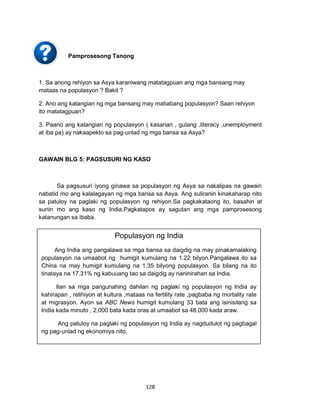 128
Pamprosesong Tanong
1. Sa anong rehiyon sa Asya karaniwang matatagpuan ang mga bansang may
mataas na populasyon ? Bakit ?
2. Ano ang katangian ng mga bansang may mababang populasyon? Saan rehiyon
ito matatagpuan?
3. Paano ang katangian ng populasyon ( kasarian , gulang ,literacy ,unemployment
at iba pa) ay nakaapekto sa pag-unlad ng mga bansa sa Asya?
GAWAIN BLG 5: PAGSUSURI NG KASO
Sa pagsusuri iyong ginawa sa populasyon ng Asya sa nakalipas na gawain
nabatid mo ang kalalagayan ng mga bansa sa Asya. Ang suliranin kinakaharap nito
sa patuloy na paglaki ng populasyon ng rehiyon.Sa pagkakataong ito, basahin at
suriin mo ang kaso ng India.Pagkatapos ay sagutan ang mga pamprosesong
katanungan sa ibaba.
Populasyon ng India
Ang India ang pangalawa sa mga bansa sa daigdig na may pinakamalaking
populasyon na umaabot ng humigit kumulang na 1.22 bilyon.Pangalawa ito sa
China na may humigit kumulang na 1.35 bilyong populasyon. Sa bilang na ito
tinataya na 17.31% ng kabuuang tao sa daigdig ay naninirahan sa India.
Ilan sa mga pangunahing dahilan ng paglaki ng populasyon ng India ay
kahirapan , relihiyon at kultura ,mataas na fertility rate ,pagbaba ng mortality rate
at migrasyon. Ayon sa ABC News humigit kumulang 33 bata ang isinisilang sa
India kada minuto , 2,000 bata kada oras at umaabot sa 48,000 kada araw.
Ang patuloy na paglaki ng populasyon ng India ay nagdudulot ng pagbagal
ng pag-unlad ng ekonomiya nito.
 