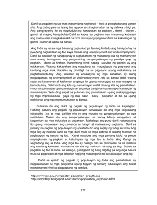 129
http://www.jsk.gov.in/impactof_population_growth.asp
http://www1bpt.bridgeport.edu/~darmri/population_explosion.html
Dahil sa pagdami ng tao mas marami ang naghahati – hati sa pinagkukunang yaman
nito. Ang dating para sa isang tao ngayon ay pinaghahatian na ng dalawa o higit pa.
Ang pangyayaring ito ay nagdudulot ng kakapusan sa pagkain , damit , tirahan ,
gamot at maging hanapbuhay.Dahil sa kapos sa pagkain mas maraming kabataan
ang malnourish at nagkakasakit na hindi din kayang ipagamot dahil sa kakulangan ng
gamot ,duktor at ospital sa bansa.
Ang India ay isa sa mga bansang papaunlad pa lamang limitado ang hanapbuhay na
pwedeng pagkakitaan ng tao kaya mataas ang unemployment and underemployment.
Dahil sa kawalan ng hanapbuhay o pagkakaroon ng mababang kita ng mamamayan
mas unang tinutugunan ang pangunahing pangangailangan ng pamilya gaya ng
pagkain, damit at tirahan. Karaniwang hindi napag- uukulan ng pansin ay ang
edukasyon. Walang kakayahan ang magulang na mapagtapos ng pag-aaral ang
kanilang mga anak. Kadalas ay pinatitigil na sa pag-aaral upang makatulong sa
paghahanapbuhay. Ang kawalan ng edukasyon ng mga kabataan ay lalong
magpapataas ng unemployment at underemployment rate sa bansa dahil walang
sapat na kasanayan at kaalaman ang mga ito upang matanggap sa mas maayos na
hanapbuhay. Dahil konti ang kita ng mamamayan maliit din ang kita ng pamahalaan.
Hindi ito sumasapat upang matugunan ang mga pangunahing serbisyon kailangan ng
mamamayan. Wala ding sapat na puhunan ang pamahalaan upang makapagpatayo
ng mga imprastruktura gaya ng mga daan , tulay , paliparan at iba pa upang
mahikayat ang mga mamumuhunan sa bansa.
Suliranin din ang dulot ng paglaki ng populasyon ng India sa kapaligiran.
Habang patuloy ang paglaki ng populasyon lumalawak din ang mga kagubatang
nakakalbo .Isa sa mga dahilan nito ay ang mataas na pangangailangan sa lupa
matitirhan. Malaki din ang pangangailangan sa kahoy bilang panggatong at
kagamitan sa mga industriya at pagawaan. Mahalaga ang puno dahil nakakatulong
ito upang mabawasan ang polusyon sa hangin at malawakang pagbaha. Dahil sa
patuloy na paglaki ng populasyon ng apektado din ang suplay ng tubig sa India. Ang
mga ilog ay nasisira dahil sa mga dumi mula sa mga pabrika at walang humpay na
pagtatapon ng basura ng tao. Kaya’t nauubos ang mga yamang tubig na pwede
mapagkunan ng pagkain at kabuhayan ng mga tao sa India. Ang Ganga ay
sagradong ilog sa India. Ang mga tao ay naliligo dito sa paniniwala na na malilinis
ang kanilang kaluluwa. Kumukuha din sila ng maiinom na tubig sa ilog. Subalit sa
pagdami ng tao sa India na naliligo, gumagamit ng tubig dagdag pa ang mga basura
mula sa pagawaan at mga tahanan nagiging mapanganib na sa kalusugan ang ilog.
Dahil sa epekto ng paglaki ng populasyon ng India ang pamahalaan ay
nagpapatupad ng mga programa upang bigyan ng tamang edukasyon ang bawat
mamamayan hingil sa pagpaplano ng pamilya.
 