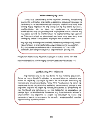 131
Pinagkunan: kabihasnang Asyano Kasaysayan at Kultura pahina 437 -438
http://factsanddetails.com/china.php?itemid+1288&catid=4&subcatid =15
One Child Policy ng China
Taong 1979 ,ipinatupad ng China ang One Child Policy. Pangunahing
layunin nito na limitahan ang mabilis na paglaki ng populasyon.Isinasaad ng
patakarang ito na ang mag-asawa ay kailangang magkaroon ng isang anak
lamang. Kapag nagkataon na ang unang anak ng mag-asawa ay babae ,
pinahihintulutan sila ng batas na magkaroon ng pangalawang
anak.Pagkatapos ng pangalawang anak maging lalaki man ito o babae ang
mag-asawa ay hindi na pinahihintulutan na magkaanak.May mga lugar din
sa China na mahigpit na pinatutupad ang batas kung saan isang anak
lamang ang pwede sa mag-asawa maging ito man ay babae o lalaki.
Ang mga mag-asawang sumusunod sa patakaran ay binibigyan ng pabuya
ng pamahalaan at ang mga lumalabag ay pinapatawan ng kaparusahan.
Ang mag-asawang may isang anak ay tumatanggap ng “one – child
certificate”,iba’t ibang benipisyo mula sa pamahalaan gaya ng pera ,
mahabang maternity leave , pangangalaga sa bata at maayos na tirahan.
Kapalit nito kinakailangan mangako ang mag-asawa na hindi na sila mag-
aanak
Quality Family 2015 – Indonesia
Ang Indonesia ang isa sa mga bansa na may malaking populasyon.
Simula pa nuong dekada 70 sinisikap na ng pamahalaan na makontrol ang
mabilis na paglaki ng populasyon ng bansa. Sa kasalukuyan, isinusulong ng
Indonesia ang programang Quality Family 2015. Pinagtutuunan ng pansin ng
programang ito ang pagpapabuti ng kalidad ng pamumuhay ng pamiya at ang
pagkontrol sa pabilis na paglaki ng populasyon ng bansa. Sa programang, ito
mas hinihikayat ang partisipasyon ng mga kalalakihan sa pagpaplano ng
pamilya. Ayon kay Khofifah Indar Parawansa, ang State Minister for Women”s
Empowerment ang pagkontrol sa paglaki ng populasyon ng bansa ang
pangunahing layunin ng programang ito, gayundin ang pagpapabuti ng antas
ng pamumuhay ng bawat pamilya.
 