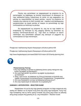 132
Pinagkunan: kabihasnang Asyano Kasaysayan at Kultura pahina 439
Pinagkunan: kabihasnang Asyano Kasaysayan at Kultura pahina 439
http://www.thejakartapost.com/news/2000/10/31/vision-2015-family-planning.html.
Pamprosesong Tanong:
1.Ano ang hakbang na ginawa ng dalawang bansa upang matugunan ang
suliran ng paglaki ng populasyon?
2. Ano ang mga dahilan ng suliranin ng paglaki ng populasyon
sa Indonesia?
3. Sang –ayon ka ba sa patakaran ng China at Indonesia na kontrolin ang
paglaki ng populasyon sa kanilang bansa? Pangatwiranan Pangatwiranan
4. Ano ang masasalamin sa kaso ng dalawang bansang sinuri?
5. Ano ang napatunayan at natutunan mo sa gawaing ito?
GAWAIN 8: ANTICIPATION – REACTION GUIDE
Natatandaan mo pa ba ang mga gawaing sinagutan mo bago magsimula ang
araling ito? Balikan mo at tingnan kung tama ang iyong mga kasagutan. Kung may
mga konseptong mali ay itama upang lumawak ang iyong pag-unawa sa paksang
ating pinag-uusapan.Ang gawaing ito ay ang Anticipation – Reaction Guide.
Patuloy ang pamahalaan sa pagpapatupad ng programa ito sa
pamamagitan ng pagbibigay ng tamang impormasyon at edukasyon sa
mga kababaihan.Upang maipaunawa sa kanila na ang pagpaplano ng
pamilya ay responsibilidad ng bawat pamilya. Layunin ng programa na
maibaba ang maternal at infant mortality rate , mapabuti ang kakalagayang
pangkabuhayan ng bawat pamilya at maayos na pamamahagi ng mga
contraceptives sa mahihirap na pamilya.
Sa pagpapatupad ng programa ito, ang isa sa mga balakid na
kinakaharap ng Indonesia ay ang pagiging Islamiko ng karamihan ng
kanilang mamamayan.Bunsod ng mga lokal na tradisyon at kultura
nahihirapan ang pamahalaan ipatupad ang aborsyon at paggamit ng
contraceptives sa mga mamamayan.
 