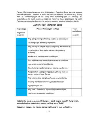 133
Panuto: Muli mong tunghayan ang Anticipation – Reaction Guide sa mga naunang
pahina.Pagkatapos , basahin at suriin ang mga pahayag sa ibaba.Isulat ang S kung
ikaw ay sumasang-ayon at DS kung hindi sumasang-ayon sa pahayag. Sa
pagkakataong ito isulat ang iyong sagot sa hanay ng tugon pagkatapos ng aralin.
Pagkatapos masagutan ihambing ito sa iyong naunang sagot sa bahagi ng alamin
ANTICIPATION – REACTION GUIDE
Tugon bago
magsimula
ang aralin
Paksa: Populasyon sa Asya Tugon
pagkatapos
ng aralin
Ang pangunahing dahilan ng paglaki ng populasyon
ng isang lugar /bansa ay migrasyon.
Ang patuloy na paglaki ng populasyon ng karamihan ng
mga bansa sa Asya ay isa sa mga pangunahing
suliraning
kinakaharap ng rehiyon sa kasalukuyan.
Ang edukasyon ay isa sa pinakamahalagang salik sa
pag-unlad ng isang tao at bansa.
Maunlad ang mga bansang may batang populasyon.
Naapektuhan ng paglaki ng populasyon ang likas na
yaman ng isang lugar /bansa.
Ang potensyal ng isang lugar/bansa na umunlad ay
maaring makita sa komposisiyon at distribusyon
ng populasyon nito.
Ang “One Child Policy” ng China ay nakatulong sa
pag-unlad ng kanilang kabuhayan.
Nadalian ka bas a pagsasagot? Kung oo , bakit naging madali? Kung hindi ,
anong bahagi ng gawain ang naging mahirap sayo? Bakit?
Ngayon ay natapos mo na ang bahagi ng Paunlarin para sa Aralin 4.
 