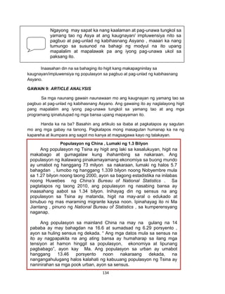 134
PAGNILAYAN AT UNAWAIN
Sa bahaging ito pagtitibayin mo ang mga nabuong pag-unawa ukol sa paksa.
Inaasahan din na sa bahaging ito higit kang makapagninilay sa
kaugnayan/impluwensiya ng populasyon sa pagbuo at pag-unlad ng kabihasnang
Asyano.
GAWAIN 9: ARTICLE ANALYSIS
Sa mga naunang gawain naunawaan mo ang kaugnayan ng yamang tao sa
pagbuo at pag-unlad ng kabihasnang Asyano. Ang gawaing ito ay naglalayong higit
pang mapalalim ang iyong pag-unawa tungkol sa yamang tao at ang mga
programang ipinatutupad ng mga bansa upang mapayaman ito.
Handa ka na ba? Basahin ang artikulo sa ibaba at pagkatapos ay sagutan
mo ang mga gabay na tanong. Pagkatapos mong masagutan humanap ka na ng
kapareha at ikumpara ang sagot mo kanya at magsagawa kayo ng talakayan.
Ngayong may sapat ka nang kaalaman at pag-unawa tungkol sa
yamang tao ng Asya at ang kaugnayan/ impluwensiya nito sa
pagbuo at pag-unlad ng kabihasnang Asyano , maaari ka nang
tumungo sa susunod na bahagi ng modyul na ito upang
mapalalim at mapalawak pa ang iyong pag-unawa ukol sa
paksang ito.
Populasyon ng China , Lumaki ng 1.3 Bilyon
Ang populasyon ng Tsina ay higit ang laki sa kasalukuyan, higit na
makabago at gumagalaw kung ihahambing sa nakaraan. Ang
populasyon ng ikalawang pinakamayamang ekonomiya sa buong mundo
ay umabot ng hanggang 73 milyon sa nakaraan, lumaki ng halos 5.7
bahagdan , lumobo ng hanggang 1.339 bilyon noong Nobyembre mula
sa 1.27 bilyon noong taong 2000, ayon sa bagong estadistika na inilabas
noong Huwebes ng China’s Bureau of National Statistics . Sa
pagtatapos ng taong 2010, ang populasyon ng nasabing bansa ay
inaasahang aabot sa 1.34 bilyon. Inihayag din ng sensus na ang
populasyon sa Tsina ay matanda, higit na may-aral o edukado at
binubuo ng mas maraming migrante kaysa noon. Ipinahayag ito ni Ma
Jiantang , pinuno ng National Bureau of Statistics , sa kumperensyang
naganap.
Ang populasyon sa mainland China na may na gulang na 14
pababa ay may bahagdan na 16.6 at sumadsad ng 6.29 porsyento ,
ayon sa huling sensus ng dekada. “ Ang mga datos mula sa sensus na
ito ay nagpapakita na ang ating bansa ay humaharap sa ilang mga
tensiyon at hamon hinggil sa populasyon, ekonomiya at lipunang
pagbabago”, ayon kay Ma. Ang populasyon sa urban ay umabot
hanggang 13.46 porsyento noon nakaraang dekada, na
nangangahulugang halos kalahati ng kabuuang populasyon ng Tsina ay
naninirahan sa mga pook urban, ayon sa sensus.
 