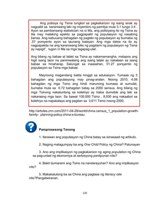 135
http://articles.cnn.com/2011-04-28/world/china.census_1_population-growth-
family- planning-policy-china-s-bureau
Pamprosesong Tanong
1. Ilarawan ang populasyon ng China batay sa isinasaad ng artikulo.
2. Naging matagumpay ba ang One Child Policy ng China? Patunayan
3. Ano ang implikasyon ng pagkakaroon ng aging population ng China
sa pag-unlad ng ekonomiya at serbisyong panlipunan nito?
4. Bakit dumarami ang Tsino na nandarayuhan? Ano ang implikasyon
nito?
5. Makakatulong ba sa China ang pagtaas ng literacy rate
nito?Pangatwiranan.
Ang polisiya ng Tsina tungkol sa pagkakaroon ng isang anak ay
nagpaliit sa karaniwang laki ng miyembro ng pamilya mula 3.1 tungo 3.4 .
Ayon sa pambansang statistician na si Ma, ang polisiyang ito ng Tsina ay
tila may malaking epekto sa pagpapaliit ng populasyon ng nasabing
bansa. Ang kabuuang bahagdan ng paglaki ng populasyon ay bumaba ng
.57 porsyento ayon sa taunang batayan: Ang mga datos na ito ay
nagpapakita na ang karaniwang bilis ng pagdami ng populasyon ng Tsina
ay napigil”, tugon ni Ma sa mga tagapag-ulat .
Ang bilang ng babae at lalaki sa Tsina ay nakamamangha, matapos ang
higit isang taon na paniniwalang ang isang lalaki ay nakalaan sa isang
babae sa hinaharap. Salungat sa inaasahan, 51.27 porsyento ng
populasyon sa Tsina mga babae.
Mayroong magandang balita hinggil sa edukasyon. Tumaas ng 3
bahagdan ang populasyong may pinag-aralan. Noong 2010, 4.08
bahagdan ng mga Tsino ang hindi marunong bumasa at sumulat,
bumaba mula sa 6.72 bahagdan batay sa 2000 sensus. Ang bilang ng
mga Tsinong nakatuntong sa kolehiyo ay halos dumoble ang laki sa
nakaraang mga taon. Sa bawat 100,000 Tsino , 8,930 ang nakaabot sa
kolehiyo na napakalayo ang pagitan sa 3,611 Tsino noong 2000.
 
