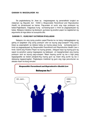 136
GAWAIN 10: MAGSALIKSIK KA
Sa pagkakataong ito ,ikaw ay magsasagawa ng pananaliksik tungkol sa
nilalaman ng Republic Act 10354 o Responsible Parenthood and Reproductive
Health na ipinatutupad sa bansa. Pag-aralan at suriin ang mga probisyon ng
batas.Pagkatapos, magpasya kung sumasang-ayon o hindi sa pagpapatupad ng
batas. Matapos makabuo ng desisiyon, gumawa ng position paper na naglalaman ng
argumento at mga datos na susuporta dito.
GAWAIN 11. KUNG MAY KATWIRAN IPAGLABAN
Natapos mo ang iyong position paper?Handa ka na bang makipagtagisan ng
galing at ipaglaban ang iyong posisyon ukol sa isyung pag-uusapan? Ang iyong
klase ay papangkatin sa dalawa batay sa inyong pasya kung sumasang-ayon o
hindi sa pagpapatupad ng Responsible Parenthood and Reproductive Health Law o
hindi. Gamit ang Position Paper na inyong ginawa , bibigyan kayo ng inyong guro ng
sapat na panahon upang magsagawa ng talakayan at mapaghandaan ang inyong
posisyon ukol sa isyung pag-uusapan. Maari kayong pumili ng isa o higit pang
tagapagsalita sa bawat pangkat.Ang inyong guro ay maari ding pumili ng isa o
dalawang tagapamagitan. Pagkatapos mailahad ng guro ang mga panuntunan sa
debate maari na itong simulan.
Responsible Parenthood and Reproductive Health Law
Solusyon ba ?
OO , dahil…. HINDI ,
dahil…
 
