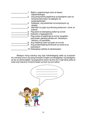 14
________________1. Bigkis o pagtutulungan para sa kapwa
kapakinabangan
________________2. Ang pangunahing tagalinang ng kapaligiran para sa
kanyang kabuhayan at pagtugon sa
pangangailangan
________________3. Kalikasan, ang ekolohikal na komposisyon ng
daigdig
________________4. Maunlad na yugto ng kulturang panlipunan, moral, at
kultural
________________5. Pag-aaral sa katangiang pisikal ng mundo
________________6. Katutubo o tagapagsimula
________________7. Pag-unawa at paghanga sa sining, kaugalian,
paniniwala, gawaing panlipunan, edukasyon,
relihiyon, at siyentipiko
________________8. Ang malaking masa ng lupain sa mundo
________________9. Ang pinakamalaking kontinente sa sukat at sa
populasyon
________________10. Katangiang nakikita at nahahawakan
Matapos mong matukoy ang mga mahahalagang salita ay susubukin
mo namang bumuo ng isang konsepto tungkol sa kahalagahan ng kapaligiran
sa tao sa pamamagitan ng pagsasama-sama ng lima (5) o higit pang salita at
isulat ang mabubuo mong konsepto sa loob ng oval callout.
_________________________
_________________________
_________________________
_________________________
_________________________
_________________________
_________________________
_________________________
_________________________
___________________
 