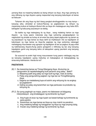 140
yamang likas na maaaring kakaiba sa ibang rehiyon sa Asya. Ang mga yamang ito
ang nililinang ng mga Asyano upang mapaunlad ang kanyang kabuhayan at bansa
sa kabuuan.
Tahanan din ang Asya ng iba’t ibang pangkat etnolinggwistiko na may kanya –
kanyang wika, etnisidad at kultura.Patunay sa pagkakaroon ng rehiyon ng
mayamang kultura at tradisyon.Bukod dito sa Asya din matatagpuan ang halos 60%
bahagdan ng kabuuang populasyon sa daidig.
Sa kabila ng mga katangiang ito ng Asya , isang malaking hamon sa mga
Asyano ay kung paano malulutas ang mga suliraning pangkapaligiran na
nagdudulot ng pinsala sa buhay at ari-arian.Isa pang dapat pagtuunan ng pansin ay
ng populasyon ng mga bansa sa Asya dahil sa implikasyon nito sa kapaligiran at
kabuhayan ng mga bansa sa Asya.Sa paglutas ng mga suliraning nabanggit
mahalagang maunawaan ang ugnayan ng kapaligiran at tao sa pagbuo at pag-unlad
ng kabihasnang Asyano.Kung paano ginagamit o nililinang ng tao ang kanyang
kapaligiran gamit ang kanyang talino at kakayahan upang paunlarin ang kanyang
kabuhayan.
Sa susunod na aralin higit mong mauunawaan kung paano nakibagay ang tao
sa kanyang kapaligiran upang mabuhay at makapagbuo at makapagtatag ng
sinaunang kabihasnan. Handa ka na?
PAGTATAYA
(K) 1. Sa maraming bansa sa Timog-Silangang Asya, itinuturing na
pangunahin at napakahalagang butil pananim ang palay. Bakit?
a. Maaaring ipalit ang palay sa mga butil ng trigo, mais at barley.
b. Palay ang pangunahing pagkain ng mga tao sa TimogSilangang
Asya.
c. Sagana sa matatabang lupa at bukirin ang rehiyong ito na angkop
sa pagtatanim
d. Galing sa palay ang karamihan sa mga panluwas na produkto ng
rehiyong ito.
(P) 2. Sa iyong pagtingin sa mapa, paano mo ilalarawan at bibigyang
interpretasyon ang kinalalagyan ng kontinente ng Asya?
a. Ang hugis at anyo ng mga lupain sa bawat bahagi ng kontinente ay
pare-pareho
b. Karamihan sa mga bansa sa Asya ay may mainit na panahon.
c. Ang malaking bahagi ng hangganan ng Asya ay mga anyong tubig.
d. Insular ang malaking bahagi ng kontinente ng Asya.
 