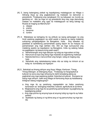 141
(K) 3. Isang katangiang pisikal ng kapaligirang matatagpuan sa Hilaga o
Gitnang Asya ay ang pagkakaroon ng malawak na damuhan o
grasslands. Tinatayang ang sangkapat (¼) ng kalupaan sa mundo ay
ganitong uri. Alin sa mga uri ng grasslands ang may mga damuhang
mataas na malalalim ang ugat na matatagpuan sa ilang bahagi ng
Russia at maging sa Manchuria?
a. steppe
b. prairie
c. savanna
d. tundra
(P) 4. Mababasa sa bahaging ito ng artikulo sa isang pahayagan na ang
hindi wastong pagtatapon ng solid waste o basura ay isang malaking
suliraning pangkapaligiran sa Bangalore, India. Ang kawalan ng
pasilidad at epektibong pamamahala upang itapon ito sa maayos na
pamamaraan ang mga dahilan nito. Alin sa mga sumusunod ang
malaking epekto sa kapaligiran ng Bangalore, India ng walang habas
na pagtatapon ng basura kung saan-saan?
a. Nahaharangan ang mga daluyan ng tubig sa mga estero at ilog
b. Nanunuot sa lupa ang ilang mga maasido at organikong materyal
c. Nakokontamina o narurumihan ang hangin, tubig at maging ang
lupa
d. Nahahalo ang nakakalasong katas nito sa tubig na iniinom at sa
tubig na dumadaloy sa irigasyon
(K) 5. Nahahati sa limang rehiyon ang Asya: Hilaga, Kanluran, Timog,
Timog-Silangan, at Silangang Asya. Tinatawag na heograpikal at
kultural na sona ang mga rehiyong ito dahil isinaalang-alang sa
paghahati ang mga aspetong pisikal, historikal at kultural. Kumpara sa
ibang mga rehiyon, bakit ang Hilaga at Kanlurang Asya ay kadalasang
tinitignan bilang magkaugnay?
a. Ang mga ito ay parehong napapailalim sa halos parehong
karanasan sa larangang historikal, kultural, agrikultural at sa klima
b. Magkasama ang mga ito sa parehong pamamaraan ng paglinang ng
kapaligirang pisikal
c. Ang mga porma ng anyong lupa at anyong tubig ng mga ito ay halos
pareho
d. Apektado ng iisang uri ng klima ang uri ng pamumuhay ng mga tao
rito
 
