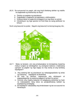 142
(K) 6. Sa sumusunod na usapin, alin ang hindi direktang dahilan ng mabilis
na pagkawala ng biodiversity sa Asya?
a. Patuloy na pagtaas ng populasyon
b. Pagkakalbo o pagkasira ng kagubatan o deforestation
c. Walang-habas na pagkuha at paggamit sa mga likas na yaman
d. Introduksyon ng mga species na hindi likas sa isang partikular na
rehiyon
Suriin ang kasunod na poster. Sagutin ang kasunod na tanong kaugnay nito.
(U) 7. Batay sa larawan, ano ang pinakaangkop na konseptong maaaring
mabuo tungkol sa kahalagahan ng ecological balance o balanseng
ugnayan sa pagitan ng mga bagay na may buhay at ang kanilang
kapaligiran?
a. Ang wastong laki ng populasyon ay nakapagpapababa ng antas
ng suliraning kapaligiran at ekolohikal.
b. Sa loob ng tahanan nagsisimula ang edukasyon at
pagpapalaganap ng wastong paggamit ng likas na yaman.
c. Anuman ang maging katayuan at kalagayang ekolohikal ay tiyak
na makaaapekto nang lubos sa pangkalahatang kalidad ng
kapaligirang pandaigdig
d. Sa kapaligiran nakasalalay ang kinabukasan ng tao sa susunod na
henerasyon
 