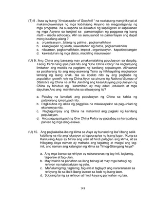 143
(T) 8 . Ikaw ay isang “Ambassador of Goodwill “ na naatasang manghikayat at
makaimpluwensiya ng mga kabataang Asyano na magpalaganap ng
mga programa na susuporta sa ikakabuti ng kapaligiran at kapakanan
ng mga Asyano sa tungkol sa pamamagitan ng paggawa ng isang
multi – media advocacy. Alin sa sumusunod na pamantayan ang dapat
mong isaalang-alang ?
a. organisasyon , bilang ng pahina , pagkamalikhain
b. kaangkupan ng salita, kawastuhan ng datos, pagkamalikhain
c. nilalaman, pagkamalikhain, impact , organisasyon, kapakinabangan
d. kawastuhan ng mga datos, madaling maunawaan
(U) 9. Ang China ang bansang may pinakamalaking populasyon sa daigdig.
Taong 1979 nang ipatupad nito ang “One China Policy” na naglalayong
limitahan ang mabilis na pagdami ng kanilang populasyon. Alinsunod
sa patakarang ito ang mag-asawang Tsino ay hihikayating magkaroon
lamang ng isang anak. Isa sa epekto nito ay ang pagbaba ng
population growth rate ng China.Ayon sa pinuno ng National Bureau of
Statistics ng China na si Ma Jiantang ang kasalukuyang populasyon ng
China ay binubuo ng karamihan ay may edad ,edukado at mga
dayuhan.Ano ang mahihinuha sa sitwasyong ito?
a. Patuloy na lumalaki ang populasyon ng China sa kabila ng
patakarang ipinatupad nito.
b. Pagkaubos ng lakas ng paggawa na makaaapekto sa pag-unlad ng
ekonomiya nito.
c. Nagtagumpay ang China na makontrol ang paglaki ng kanilang
populasyon.
d. Ang pagpapatupad ng One China Policy ay paglabag sa karapatang
pantao ng mga mag-asawa.
(U) 10. Ang pagkakaiba-iba ng klima sa Asya ay bunsod ng iba’t ibang salik
kabilang na rito ang lokasyon at topograpiya ng isang lugar. Kung sa
Kanlurang Asya ay bihira ang ulan at hindi palagian ang klima, at sa
Hilagang Asya naman ay mahaba ang taglamig at maigsi ang tag-
init, ano naman ang katangian ng klima sa Timog-Silangang Asya?
a. Ang mga bansa sa rehiyon ay nakararanas ng tag-init, taglamig,
tag-araw at tag-ulan.
b. May mainit na panahon sa ilang bahagi at may mga bahagi ng
rehiyon na nababalutan ng yelo.
c. Mahalumigmig, taglamig, tag-init at tagtuyot ang nararanasan sa
rehiyong ito sa iba’t-ibang buwan sa loob ng isang taon.
d. Sobrang lamig sa rehiyon at hindi kayang panirahan ng tao.
 