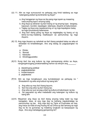 144
(U) 11. Alin sa mga sumusunod na pahayag ang hindi kabilang sa mga
katangiang pisikal ng kontinente ng Asya?
a. Ang hangganan ng Asya sa iba pang mga lupain ay maaaring
nasa anyong lupa o anyong tubig.
b. Ang Asya ay tahanan ng iba’t ibang uri ng anyong lupa: tangway,
kapuluan, bundok, kapatagan, talampas, disyerto at kabundukan.
c. Taglay ng Asya ang napakaraming uri ng mga kapaligiran batay
sa mga tumutubong halamanan.
d. Ang iba’t ibang panig ng Asya ay nagtataglay ng iisang uri ng
klima na may malaking implikasyon sa pamumuhay ng mga
Asyano.
(K) 12. Ang mga Asyano ay nahahati sa iba’t ibang pangkat batay sa wika at
etnisidad na kinabibilangan. Ano ang tawag sa pagpapangkat na
ito?
a. Etniko
b. Nomad
c. Katutubo
d. Etnolingguwistiko
(K)13. Kung iba’t iba ang kultura ng mga pamayanang etniko sa Asya,
nangangahulugang pinakamalaking hamon sa rehiyon ang _______.
a. ideolohiyang politikal
b. pagkakakilanlan
c. modernisasyon
d. pagkakaisa
(P)14. Alin sa mga kongklusyon ang kumakatawan sa pahayag na “
Sinasalamin ng wika ang kultura ng isang lahi ”
a. Ang wika ay may iba’t ibang layunin.
b. Iba’t iba ang wika ng iba’t ibang tao.
c. Ang wika ay susi sa pag-unlad ng kultura at kabuhayan ng tao.
d. Sa pag-aaral ng wika mababatid ang katangian ng kultura ng
isang lahi
(U)15. Mayaman ang Asya sa iba’t ibang anyong tubig tulad ng mga
karagatan, lawa, at ang mga ilog na lubhang napakahalaga sa
pamumuhay ng tao. Ang mga ilog ng Tigris at Euphrates sa Iraq,
ang Indus sa India at ang Huang Ho sa China ay ilan lamang sa mga
ilog na ito na gumanap ng malaking tungkulin sa kasaysayan ng
Asya. Ano ang mahalagang gampaning ito?
 