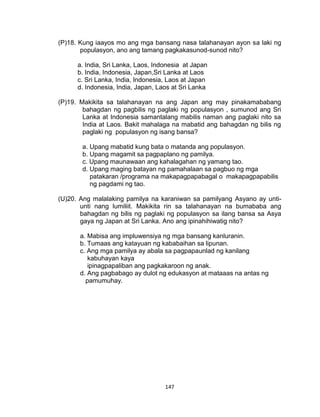 147
(P)18. Kung iaayos mo ang mga bansang nasa talahanayan ayon sa laki ng
populasyon, ano ang tamang pagkakasunod-sunod nito?
a. India, Sri Lanka, Laos, Indonesia at Japan
b. India, Indonesia, Japan,Sri Lanka at Laos
c. Sri Lanka, India, Indonesia, Laos at Japan
d. Indonesia, India, Japan, Laos at Sri Lanka
(P)19. Makikita sa talahanayan na ang Japan ang may pinakamababang
bahagdan ng pagbilis ng paglaki ng populasyon , sumunod ang Sri
Lanka at Indonesia samantalang mabilis naman ang paglaki nito sa
India at Laos. Bakit mahalaga na mabatid ang bahagdan ng bilis ng
paglaki ng populasyon ng isang bansa?
a. Upang mabatid kung bata o matanda ang populasyon.
b. Upang magamit sa pagpaplano ng pamilya.
c. Upang maunawaan ang kahalagahan ng yamang tao.
d. Upang maging batayan ng pamahalaan sa pagbuo ng mga
patakaran /programa na makapagpapabagal o makapagpapabilis
ng pagdami ng tao.
(U)20. Ang malalaking pamilya na karaniwan sa pamilyang Asyano ay unti-
unti nang lumiliit. Makikita rin sa talahanayan na bumababa ang
bahagdan ng bilis ng paglaki ng populasyon sa ilang bansa sa Asya
gaya ng Japan at Sri Lanka. Ano ang ipinahihiwatig nito?
a. Mabisa ang impluwensiya ng mga bansang kanluranin.
b. Tumaas ang katayuan ng kababaihan sa lipunan.
c. Ang mga pamilya ay abala sa pagpapaunlad ng kanilang
kabuhayan kaya
ipinagpapaliban ang pagkakaroon ng anak.
d. Ang pagbabago ay dulot ng edukasyon at mataaas na antas ng
pamumuhay.
 