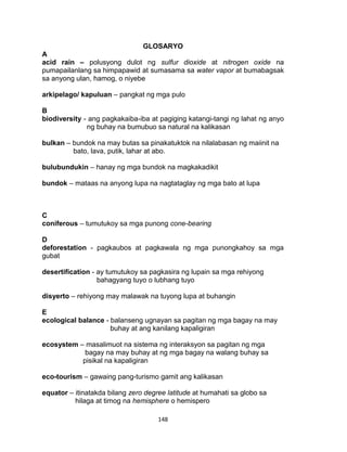 148
GLOSARYO
A
acid rain – polusyong dulot ng sulfur dioxide at nitrogen oxide na
pumapailanlang sa himpapawid at sumasama sa water vapor at bumabagsak
sa anyong ulan, hamog, o niyebe
arkipelago/ kapuluan – pangkat ng mga pulo
B
biodiversity - ang pagkakaiba-iba at pagiging katangi-tangi ng lahat ng anyo
ng buhay na bumubuo sa natural na kalikasan
bulkan – bundok na may butas sa pinakatuktok na nilalabasan ng maiinit na
bato, lava, putik, lahar at abo.
bulubundukin – hanay ng mga bundok na magkakadikit
bundok – mataas na anyong lupa na nagtataglay ng mga bato at lupa
C
coniferous – tumutukoy sa mga punong cone-bearing
D
deforestation - pagkaubos at pagkawala ng mga punongkahoy sa mga
gubat
desertification - ay tumutukoy sa pagkasira ng lupain sa mga rehiyong
bahagyang tuyo o lubhang tuyo
disyerto – rehiyong may malawak na tuyong lupa at buhangin
E
ecological balance - balanseng ugnayan sa pagitan ng mga bagay na may
buhay at ang kanilang kapaligiran
ecosystem – masalimuot na sistema ng interaksyon sa pagitan ng mga
bagay na may buhay at ng mga bagay na walang buhay sa
pisikal na kapaligiran
eco-tourism – gawaing pang-turismo gamit ang kalikasan
equator – itinatakda bilang zero degree latitude at humahati sa globo sa
hilaga at timog na hemisphere o hemispero
 