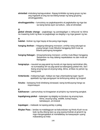 149
etnisidad -mistulang kamag-anakan. Kapag kinikilala ng isang grupo ng tao
ang mgasarili at ang isa isa bilang kasapi ng isang grupong
etnolinggwistiko.
etnolinggwistiko – tumutukoy sa pagkakapareho at pagkakaiba ng mga tao
sa isang bansa ayon sa kultura , wika at etnisidad.
G
global climate change - pagbabago ng pandaigdigan o rehiyunal na klima
na maaaring dulot ng likas na pagbabago sa daigdig o ng mga gawain ng tao
H
habitat - tirahan ng mga hayop at iba pang mga bagay
hanging Amihan – hilagang-silangang monsoon; umiihip nang salungat sa
unang hangin mula Oktubre hanggang Abril mula sa
Siberia patungong karagatan
hanging Habagat – timog-kanlurang monsoon; umiihip mula Mayo hanggang
Setyembre na may dalang napakalakas na ulan mula sa
Karagatan
heograpiya – nauukol sa pag-aaral ng mundo at mga taong naninirahan dito,
na sumasakop din sa pag-aaral sa katangiang pisikal nito, iba’t
ibang anyong lupa at anyong tubig, klima, at likas na yaman ng
isang pook
hinterlands - malayong lugar, malayo sa mga urbanisadong lugar ngunit
apektado ng mga pangyayari sa teritoryong sakop ng lungsod
hinuha – kaisipang hindi direktang isinasaad, isang konklusyong hango sa
impormasyon
K
kabihasnan – pamumuhay na kinagawian at pinipino ng maraming pangkat.
kapaligirang pisikal – katangian ng daigdig na binubuo ng anyong lupa,
klima, anyong tubig, wildlife, buhay-hayop,
behetasyon, at mineral
kapatagan – malawak na lupang pantay o patag
Khyber Pass – landas na matatagpuan sa kabundukan ng Hindu Kush na sa
loob ng libu-libong taon ay ang siyang tinahak at ginamit ng
mga mangangalakal at manlalakbay sa kasaysayan upang
makarating sa India
 