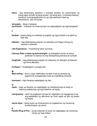 150
klima - ang karaniwang panahon o average weather na nararanasan ng
isang lugar sa loob ng ilang buwan, ng isang taon, o mahaba-habang
panahon na kinapapalooban ito ng mga elemento tulad ng
temperatura, ulan at hangin
konsepto – ideya o kaisipan
kontinente – malawak na masa ng lupa na napapaligiran ng mga karagatan
L
lambak – lupain patag na makikita sa pagitan ng mga bundok o sa gilid ng
mga ilog
latitude – mga distansyang angular na natutukoy sa hilaga o timog ng
equator o ekwador
Life Expectancy – inaasahang haba ng buhay.
Literacy Rate o antas ng kamuwangan- ay bahagdan ng tao sa isang
partikular na bansa na may kakayahang bumasa at sumulat.
longitude – mga distansyang angular na natutukoy sa silangan at kanluran
ng Prime Meridian
lundayan – kinalalagyan o pinagmulan
M
Mine tailing – dumi o mga materyales na latak mula sa proseso ng
pagmimina at pagsasala mula sa malalaking minahan
monsoon - mga hanging nagtataglay ng ulan
O
oasis – lugar sa disyerto na nagtataglay ng matabang lupa at tubig na
maaring makabuhay ng mga halaman at hayop.
overgrazing – sanhi ng pagkasira ng lupa at vegetation na nagaganap kung
ang kapasidad ng damuhan ay hindi sapat sa laki ng kawan
ng hayop
ozone layer - isang suson sa stratosphere na naglalaman ng maraming
konsentrasyon ng ozone.
P
Pacific Ring of Fire – isang malawak na sona na nagtataglay ng maraming
hanay ng mga bulkan
 