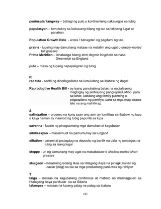 151
peninsula/ tangway – bahagi ng pulo o kontinenteng nakaungos sa tubig
populasyon – tumutukoy sa kabuuang bilang ng tao sa takdang lugar at
panahon.
Population Growth Rate - antas / bahagdan ng pagdami ng tao.
prairie - lupaing may damuhang mataas na malalim ang ugat o deeply-rooted
tall grasses
Prime Meridian – itinatalaga bilang zero degree longitude na nasa
Greenwich sa England
pulo – masa ng lupang napapaligiran ng tubig
R
red tide - sanhi ng dinoflagellates na lumulutang sa ibabaw ng dagat
Reproductive Health Bill - ay isang panukalang batas na naglalayong
magbigay ng serbisyong pangreproduktibo para
sa lahat, kabilang ang family planning o
pagpaplano ng pamilya, para sa mga mag-asawa
lalo na ang mahihirap.
S
salinization – proseso na kung saan ang asin ay lumilitaw sa ibabaw ng lupa
o kaya naman ay inaanod ng tubig papunta sa lupa
savanna - lupain ng pinagsamang mga damuhan at kagubatan
sibilisasyon – masalimuot na pamumuhay sa lungsod
siltation - parami at padagdag na deposito ng banlik na dala ng umaagos na
tubig sa isang lugar
steppe - uri ng damuhang may ugat na mabababaw o shallow-rooted short
grasses
sturgeon –malalaking isdang likas sa Hilagang Asya na pinagkukunan ng
caviar (itlog) na isa sa mga produktong panluwas ng rehiyon
T
taiga – mataas na kagubatang coniferous at mabato na matatagpuan sa
Hialagang Asya partikular na sa Siberia
talampas – mataas na lupang patag na patag sa ibabaw
 