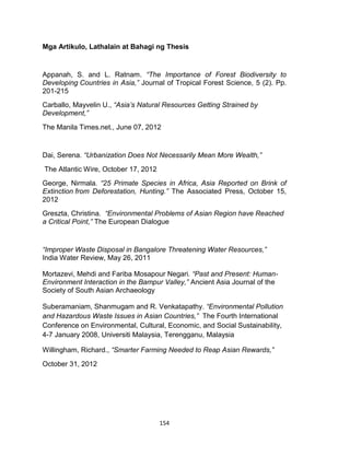 154
Mga Artikulo, Lathalain at Bahagi ng Thesis
Appanah, S. and L. Ratnam. “The Importance of Forest Biodiversity to
Developing Countries in Asia,” Journal of Tropical Forest Science, 5 (2). Pp.
201-215
Carballo, Mayvelin U., “Asia’s Natural Resources Getting Strained by
Development,”
The Manila Times.net., June 07, 2012
Dai, Serena. “Urbanization Does Not Necessarily Mean More Wealth,”
The Atlantic Wire, October 17, 2012
George, Nirmala. “25 Primate Species in Africa, Asia Reported on Brink of
Extinction from Deforestation, Hunting.” The Associated Press, October 15,
2012
Greszta, Christina. “Environmental Problems of Asian Region have Reached
a Critical Point,” The European Dialogue
“Improper Waste Disposal in Bangalore Threatening Water Resources,”
India Water Review, May 26, 2011
Mortazevi, Mehdi and Fariba Mosapour Negari. “Past and Present: Human-
Environment Interaction in the Bampur Valley,” Ancient Asia Journal of the
Society of South Asian Archaeology
Suberamaniam, Shanmugam and R. Venkatapathy. “Environmental Pollution
and Hazardous Waste Issues in Asian Countries,” The Fourth International
Conference on Environmental, Cultural, Economic, and Social Sustainability,
4-7 January 2008, Universiti Malaysia, Terengganu, Malaysia
Willingham, Richard., “Smarter Farming Needed to Reap Asian Rewards,”
October 31, 2012
 