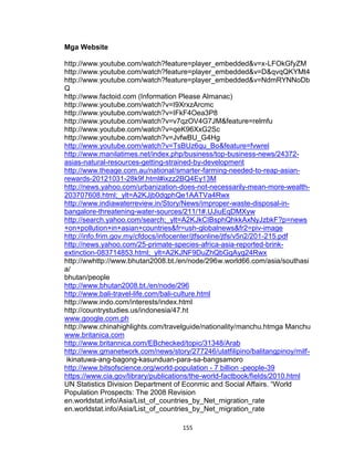 155
Mga Website
http://www.youtube.com/watch?feature=player_embedded&v=x-LFOkGfyZM
http://www.youtube.com/watch?feature=player_embedded&v=D&qvqQKYMt4
http://www.youtube.com/watch?feature=player_embedded&v=NdmRYNNoDb
Q
http://www.factoid.com (Information Please Almanac)
http://www.youtube.com/watch?v=I9XrxzArcmc
http://www.youtube.com/watch?v=IFkF4Oea3P8
http://www.youtube.com/watch?v=v7qzOV4G7JM&feature=relmfu
http://www.youtube.com/watch?v=qeK96XxG2Sc
http://www.youtube.com/watch?v=JvfwBU_G4Hg
http://www.youtube.com/watch?v=TsBUz6qu_Bo&feature=fvwrel
http://www.manilatimes.net/index.php/business/top-business-news/24372-
asias-natural-resources-getting-strained-by-development
http://www.theage.com.au/national/smarter-farming-needed-to-reap-asian-
rewards-20121031-28k9f.html#ixzz2BQ4Ey13M
http://news.yahoo.com/urbanization-does-not-necessarily-mean-more-wealth-
203707608.html;_ylt=A2KJjb0dqphQe1AATVa4Rwx
http://www.indiawaterreview.in/Story/News/improper-waste-disposal-in-
bangalore-threatening-water-sources/211/1#.UJiuEqDMXyw
http://search.yahoo.com/search;_ylt=A2KJkCIBsphQhkkAxNyJzbkF?p=news
+on+pollution+in+asian+countries&fr=ush-globalnews&fr2=piv-image
http://info.frim.gov.my/cfdocs/infocenter/jtfsonline/jtfs/v5n2/201-215.pdf
http://news.yahoo.com/25-primate-species-africa-asia-reported-brink-
extinction-083714853.html;_ylt=A2KJNF9DuZhQbGgAyg24Rwx
http://wwhttp://www.bhutan2008.bt./en/node/296w.world66.com/asia/southasi
a/
bhutan/people
http://www.bhutan2008.bt./en/node/296
http://www.bali-travel-life.com/bali-culture.html
http://www.indo.com/interests/index.html
http://countrystudies.us/indonesia/47.ht
www.google.com.ph
http://www.chinahighlights.com/travelguide/nationality/manchu.htmga Manchu
www.britanica.com
http://www.britannica.com/EBchecked/topic/31348/Arab
http://www.gmanetwork.com/news/story/277246/ulatfilipino/balitangpinoy/milf-
ikinatuwa-ang-bagong-kasunduan-para-sa-bangsamoro
http://www.bitsofscience.org/world-population - 7 billion -people-39
https://www.cia.gov/library/publications/the-world-factbook/fields/2010.html
UN Statistics Division Department of Econmic and Social Affairs. “World
Population Prospects: The 2008 Revision
en.worldstat.info/Asia/List_of_countries_by_Net_migration_rate
en.worldstat.info/Asia/List_of_countries_by_Net_migration_rate
 