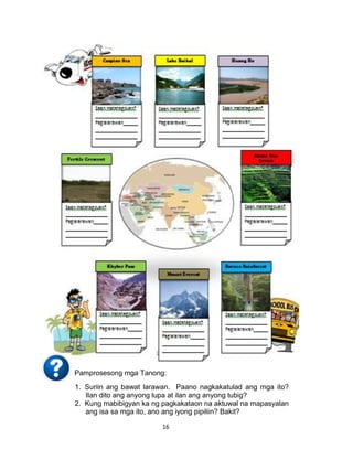 16
Pamprosesong mga Tanong:
1. Suriin ang bawat larawan. Paano nagkakatulad ang mga ito?
Ilan dito ang anyong lupa at ilan ang anyong tubig?
2. Kung mabibigyan ka ng pagkakataon na aktuwal na mapasyalan
ang isa sa mga ito, ano ang iyong pipiliin? Bakit?
 