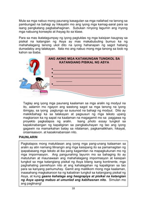 18
Mula sa mga nabuo mong paunang kasagutan sa mga nailahad na tanong sa
pambungad na bahagi ay hikayatin mo ang iyong mga kamag-aaral para sa
isang pangkatang pagbabahaginan. Subukan ninyong lagumin ang inyong
mga nabuong konsepto at ihayag ito sa klase.
Para sa mas ikatatagumpay ng iyong pagtuklas ng mga kaisipan kaugnay sa
pisikal na katangian ng Asya ay mas makabubuting bumuo ka ng
mahahalagang tanong ukol dito na iyong hahanapan ng sagot habang
dumadaloy ang talakayan. Itala mo ang nabuo mong mga tanong sa loob ng
kahon sa ibaba.
PAUNLARIN
Pagkatapos mong matuklasan ang iyong mga pang-unang kalaaman sa
aralin ay atin namang lilinangin ang mga kaisipang ito sa pamamagitan ng
ipapabasang mga teksto at iba pang kagamitan na mapagkukunan mo ng
mga impormasyon. Ang pangunahing layunin mo sa bahaging ito ay
matutuhan at maunawaan ang mahahalagang impormasyon at kaisipan
tungkol sa mga katangiang pisikal ng Asya bilang isang kontinente, mga
paghahating panrehiyon nito at ang kahalagahan ng kapaligiran sa tao
para sa kanyang pamumuhay. Gamit ang malilikom mong mga kaalaman,
inaasahang magkakaroon ka ng kabatiran tungkol sa katangiang pisikal ng
Asya, at kung gaano kahalaga ang heograpiya at pisikal na katangian
ng Asya upang mabuo at umunlad ang kabihasnan nito. Simulan mo
ang paglinang!
Taglay ang iyong mga paunang kaalaman sa mga aralin ng modyul na
ito, aalamin mo ngayon ang wastong sagot sa mga tanong na iyong
ibinigay, sa iyong pagtungo sa susunod na bahagi ng modyul. Dito ay
makikibahagi ka sa talakayan at pagsusuri ng mga teksto upang
magkaroon ka ng sapat na kaalaman na magagamit mo sa paggawa ng
proyekto pagkatapos ng aralin. Isang photo essay tungkol sa
kapakinabangan ng kapaligiran sa pangkabuhayan ng tao ang iyong
gagawin na mamarkahan batay sa nilalaman, pagkamalikhain, hikayat,
organisasyon, at kapakinabangan nito.
ANG AKING MGA KATANUNGAN TUNGKOL SA
KATANGIANG PISIKAL NG ASYA
_______________________________________
_______________________________________
_______________________________________
_________
_______________________________________
_________
_______________________________________
_________
 