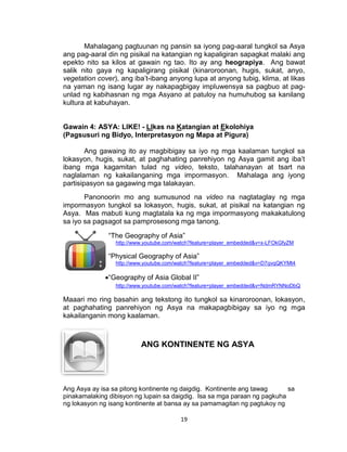 19
Mahalagang pagtuunan ng pansin sa iyong pag-aaral tungkol sa Asya
ang pag-aaral din ng pisikal na katangian ng kapaligiran sapagkat malaki ang
epekto nito sa kilos at gawain ng tao. Ito ay ang heograpiya. Ang bawat
salik nito gaya ng kapaligirang pisikal (kinaroroonan, hugis, sukat, anyo,
vegetation cover), ang iba’t-ibang anyong lupa at anyong tubig, klima, at likas
na yaman ng isang lugar ay nakapagbigay impluwensya sa pagbuo at pag-
unlad ng kabihasnan ng mga Asyano at patuloy na humuhubog sa kanilang
kultura at kabuhayan.
Gawain 4: ASYA: LIKE! - LIkas na Katangian at Ekolohiya
(Pagsusuri ng Bidyo, Interpretasyon ng Mapa at Pigura)
Ang gawaing ito ay magbibigay sa iyo ng mga kaalaman tungkol sa
lokasyon, hugis, sukat, at paghahating panrehiyon ng Asya gamit ang iba’t
ibang mga kagamitan tulad ng video, teksto, talahanayan at tsart na
naglalaman ng kakailanganing mga impormasyon. Mahalaga ang iyong
partisipasyon sa gagawing mga talakayan.
Panonoorin mo ang sumusunod na video na nagtataglay ng mga
impormasyon tungkol sa lokasyon, hugis, sukat, at pisikal na katangian ng
Asya. Mas mabuti kung magtatala ka ng mga impormasyong makakatulong
sa iyo sa pagsagot sa pamprosesong mga tanong.
“The Geography of Asia”
http://www.youtube.com/watch?feature=player_embedded&v=x-LFOkGfyZM
“Physical Geography of Asia”
http://www.youtube.com/watch?feature=player_embedded&v=D7qvqQKYMt4
“Geography of Asia Global II”
http://www.youtube.com/watch?feature=player_embedded&v=NdmRYNNoDbQ
Maaari mo ring basahin ang tekstong ito tungkol sa kinaroroonan, lokasyon,
at paghahating panrehiyon ng Asya na makapagbibigay sa iyo ng mga
kakailanganin mong kaalaman.
Ang Asya ay isa sa pitong kontinente ng daigdig. Kontinente ang tawag sa
pinakamalaking dibisyon ng lupain sa daigdig. Isa sa mga paraan ng pagkuha
ng lokasyon ng isang kontinente at bansa ay sa pamamagitan ng pagtukoy ng
ANG KONTINENTE NG ASYA
 