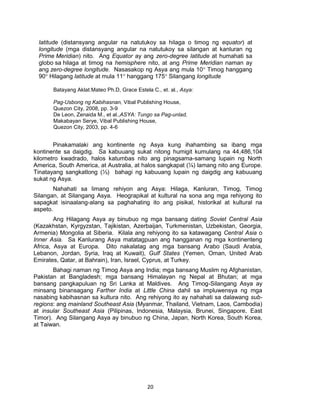 20
latitude (distansyang angular na natutukoy sa hilaga o timog ng equator) at
longitude (mga distansyang angular na natutukoy sa silangan at kanluran ng
Prime Meridian) nito. Ang Equator ay ang zero-degree latitude at humahati sa
globo sa hilaga at timog na hemisphere nito, at ang Prime Meridian naman ay
ang zero-degree longitude. Nasasakop ng Asya ang mula 10° Timog hanggang
90° Hilagang latitude at mula 11° hanggang 175° Silangang longitude
Batayang Aklat:Mateo Ph.D, Grace Estela C., et. al., Asya:
Pag-Usbong ng Kabihasnan, Vibal Publishing House,
Quezon City, 2008, pp. 3-9
De Leon, Zenaida M., et al.,ASYA: Tungo sa Pag-unlad,
Makabayan Serye, Vibal Publishing House,
Quezon City, 2003, pp. 4-6
Pinakamalaki ang kontinente ng Asya kung ihahambing sa ibang mga
kontinente sa daigdig. Sa kabuuang sukat nitong humigit kumulang na 44,486,104
kilometro kwadrado, halos katumbas nito ang pinagsama-samang lupain ng North
America, South America, at Australia, at halos sangkapat (¼) lamang nito ang Europe.
Tinatayang sangkatlong (⅓) bahagi ng kabuuang lupain ng daigdig ang kabuuang
sukat ng Asya.
Nahahati sa limang rehiyon ang Asya: Hilaga, Kanluran, Timog, Timog
Silangan, at Silangang Asya. Heograpikal at kultural na sona ang mga rehiyong ito
sapagkat isinaalang-alang sa paghahating ito ang pisikal, historikal at kultural na
aspeto.
Ang Hilagang Asya ay binubuo ng mga bansang dating Soviet Central Asia
(Kazakhstan, Kyrgyzstan, Tajikistan, Azerbaijan, Turkmenistan, Uzbekistan, Georgia,
Armenia) Mongolia at Siberia. Kilala ang rehiyong ito sa katawagang Central Asia o
Inner Asia. Sa Kanlurang Asya matatagpuan ang hangganan ng mga kontinenteng
Africa, Asya at Europa. Dito nakalatag ang mga bansang Arabo (Saudi Arabia,
Lebanon, Jordan, Syria, Iraq at Kuwait), Gulf States (Yemen, Oman, United Arab
Emirates, Qatar, at Bahrain), Iran, Israel, Cyprus, at Turkey.
Bahagi naman ng Timog Asya ang India; mga bansang Muslim ng Afghanistan,
Pakistan at Bangladesh; mga bansang Himalayan ng Nepal at Bhutan; at mga
bansang pangkapuluan ng Sri Lanka at Maldives. Ang Timog-Silangang Asya ay
minsang binansagang Farther India at Little China dahil sa impluwensya ng mga
nasabing kabihasnan sa kultura nito. Ang rehiyong ito ay nahahati sa dalawang sub-
regions: ang mainland Southeast Asia (Myanmar, Thailand, Vietnam, Laos, Cambodia)
at insular Southeast Asia (Pilipinas, Indonesia, Malaysia, Brunei, Singapore, East
Timor). Ang Silangang Asya ay binubuo ng China, Japan, North Korea, South Korea,
at Taiwan.
 