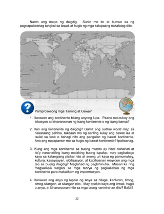 22
Narito ang mapa ng daigdig. Suriin mo ito at bumuo ka ng
pagpapaliwanag tungkol sa lawak at hugis ng mga kalupaang nakalatag dito.
Pamprosesong mga Tanong at Gawain
1. Ilarawan ang kontinente bilang anyong lupa. Paano natutukoy ang
lokasyon at kinaroroonan ng isang kontinente o ng isang bansa?
2. Ilan ang kontinente ng daigdig? Gamit ang outline world map sa
nakaraang pahina, takdaan mo ng sariling kulay ang bawat isa at
isulat sa loob o bahagi nito ang pangalan ng bawat kontinente.
Ano ang napapansin mo sa hugis ng bawat kontinente? Ipaliwanag.
3. Kung ang mga kontinente sa buong mundo ay hindi nahahati at
ito’y nananatiling isang malaking buong lupalop, may pagbabago
kaya sa katangiang pisikal nito at anong uri kaya ng pamumuhay,
kultura, kasaysayan, sibilisasyon, at kabihasnan mayroon ang mga
tao sa buong daigdig? Maglahad ng paghihinuha. Maaari ka ring
magsaliksik tungkol sa mga teorya ng pagkakabuo ng mga
kontinente para makalikom ng impormasyon.
4. Ilarawan ang anyo ng lupain ng Asya sa hilaga, kanluran, timog,
timog-silangan, at silangan nito. May epekto kaya ang lawak, hugis
o anyo, at kinaroroonan nito sa mga taong naninirahan dito? Bakit?
 
