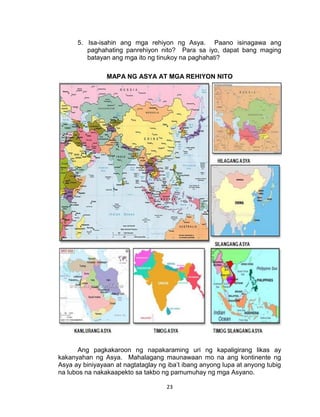 23
5. Isa-isahin ang mga rehiyon ng Asya. Paano isinagawa ang
paghahating panrehiyon nito? Para sa iyo, dapat bang maging
batayan ang mga ito ng tinukoy na paghahati?
MAPA NG ASYA AT MGA REHIYON NITO
Ang pagkakaroon ng napakaraming uri ng kapaligirang likas ay
kakanyahan ng Asya. Mahalagang maunawaan mo na ang kontinente ng
Asya ay biniyayaan at nagtataglay ng iba’t ibang anyong lupa at anyong tubig
na lubos na nakakaapekto sa takbo ng pamumuhay ng mga Asyano.
 