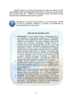 24
Ilalahad ngayon sa ‘yo ang ilang kaalaman tungkol sa dalawa sa mga
mahahalagang salik ng kapaligirang pisikal ng Asya, ang mga anyong lupa at
mga anyong tubig nito. Basahin at unawaing mabuti ang teksto upang
masagot ang mga katanungang sumusunod dito.
Matatagpuan sa Asya ang iba’t-ibang uri ng anyong lupa. Bawat
uri nito ay ginagamit, nililinang, at patuloy na naghahatid ng
kapakinabangan sa mga Asyano.
MGA URI NG ANYONG LUPA
a. Bulubundukin o hanay ng mga bundok. Pinakatanyag dito ay
ang Himalayas na may habang umaabot sa 2,415 kilometro.
Ang Hindu Kush (Afghanistan), Pamir (Pakistan, Afghanistan,
Tajikistan, at Kyrgyzstan), Tien Shan (Hilagang Asya), Ghats
(Timog Asya), Caucasus (Azerbaijan, Georgia, Russia at
Armenia), at ang Ural (Kanlurang Asya) ay ilan din sa mga
bulubundukin ng Asya. Kadalasang pinapangkat sa dalawa ang
kabundukan sa Asya. Ang una ay nagmumula sa hilagang-
silangang dulo ng Asya malapit sa Bering Strait na tumatahak
pahilig patungong Afghanistan at Pakistan, samantalang ang
ikalawa ay nagmumula sa kanlurang bahagi ng Asya partikular
sa Turkey patungong Iran na mula sa mga bansang ito ay
tumatahak pahalang patungong Himalayas, at bababa sa
Myanmar at tangway ng Malay. Ang dalawang sistema ng
kabundukang ito ay magtatagpo sa Afghanistan at Pakistan.
b. Bundok. Ang Mt. Everest na nakahanay sa Himalayas ay ang
pinakamataas na bundok sa buong mundo na may taas na halos
8,850 metro, pangalawa ang K2 (8,611 metro) na nasa Pakistan/
China. Pangatlo naman ang Mt. Kanchenjunga (8,586 metro) na
nasa Himalayas din.
c. Bulkan. Dahil sa ang Insular Southeast Asia ay nakalatag sa
Pacific Ring of Fire, tinatayang nasa humigit kumulang 300
aktibong bulkan ang nasa Asya tulad ng Semeru, Krakatoa
(Indonesia), Fuji (Japan), Pinatubo, Taal at Mayon (Pilipinas).
d. Talampas o ang kapatagan sa itaas ng bundok. Ang Tibetan
Plateau na itinuturing na pinakamataas na talampas sa buong
mundo (16,000 talampakan) at tinaguriang “Roof of the World” ay
nasa Asya. Ang talampas ng Deccan na nasa katimugang
bahagi ng Indo-Gangetic Plain ng India ay kilala rin.
 
