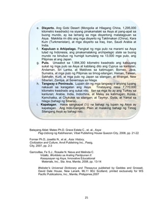 25
Batayang Aklat: Mateo Ph.D. Grace Estela C., et. al., Asya:
Pag-Usbong ng Kabihasnan, Vibal Publishing House Quezon City, 2008, pp. 21-22
Fornier Ph.D, Joselito N., et al., Asia: History,
Civilization and Culture, Anvil Publishing Inc., Pasig,
City, 2007, pp. 2-3
Garrovillas, Fe S.J., Rosalie N. Nieva and Melinda C.
Vidallo, Workteks sa Araling Panlipunan II:
Kasaysayan ng Asya, Innovative Educational
Materials, Inc., Sta. Ana, Manila, 2008, pp. 13-14
Webster’s Universal Dictionary and Thesaurus published by Geddes and Grosset,
David Dale House, New Lanark, ML11 9DJ Scotland, printed exclusively for WS
Pacific Publications, Inc., Manila, Philippines,2007
e. Disyerto. Ang Gobi Desert (Mongolia at Hilagang China, 1,295,000
kilometro kwadrado) na siyang pinakamalaki sa Asya at pang-apat sa
buong mundo, ay isa lamang sa mga disyertong matatagpuan sa
Asya. Makikita rin dito ang mga disyerto ng Taklimakan (China), Kara
Kum (Turkmenistan), at mga disyerto sa Iraq, Iran, Saudi Arabia at
India.
f. Kapuluan o Arkipelago. Pangkat ng mga pulo na marami sa Asya
tulad ng Indonesia, ang pinakamalaking archipelagic state sa buong
mundo na binubuo ng humigit kumulang na 13,000 mga pulo, ang
Pilipinas at ang Japan.
g. Pulo. Umaabot sa 1,994,300 kilometro kwadrado ang kabuuang
sukat ng mga pulo sa Asya at kabilang dito ang Cyprus sa kanluran;
Andaman, Sri Lanka, at Maldives sa katimugan; Borneo, Java,
Sumatra, at mga pulo ng Pilipinas sa timog-silangan; Hainan, Taiwan,
Sakhalin, Kuril, at mga pulo ng Japan sa silangan; at Wrangel, New
Siberian, Zemlya, at Severnaya sa hilaga.
h. Tangway o Peninsula. Lupain din ng mga tangway o anyong lupang
nakausli sa karagatan ang Asya. Tinatayang nasa 7,770,000
kilometro kwadrado ang sukat nito. Ilan sa mga ito ay ang Turkey sa
kanluran; Arabia, India, Indochina, at Malay sa katimugan; Korea,
Kamchatka, at Chukotsk sa silangan; at Taymyr, Gyda, at Yamal sa
hilaga (bahagi ng Siberia).
i. Kapatagan. Halos sangkapat (¼) na bahagi ng lupain ng Asya ay
kapatagan. Ang Indo-Gangetic Plain at malaking bahagi ng Timog
Silangang Asya ay bahagi nito.
 