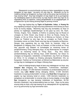 27
Mapapansin na ang kontinente ng Asya ay halos napapaligiran ng mga
karagatan at mga dagat. Isa-isahin mo ang mga ito. Masasabi mo ba na
malaking bahagi ng hangganan ng Asya mula sa iba pang mga kontinente ay
mga anyong tubig? Ang mga karagatan at mga dagat na ito ay gumaganap
ng mahalagang papel sa pamumuhay ng mga Asyano dahil ang mga ito ay
nagsisilbing likas na depensa, rutang pangkalakalan at sa paggagalugad, at
pinagkukunan ng iba’t-ibang yamang dagat at yamang mineral.
Ang mga baybay-ilog ng Tigris at Euphrates, Indus, at Huang Ho
ang nagsilbing lundayan ng mga sinaunang kabihasnan hindi lamang sa Asya
kundi sa buong daigdig. Maraming mga ilog ang dumadaloy sa Asya at
patuloy na nagbibigay kapakinabangan sa tao gaya ng Lena, Ob, Irtysh,
Yenisey, Angara, Yana, Indigirka, at Kolima na pawang mga na Russia at
umaagos sa Arctic Ocean; ang Anadyr at Amur sa Russia, Huang Ho,
Yangtze, at Hsi sa China, Song Hoi An at Mekong sa Vietnam, at Chao
Phraya sa Thailand ay ang mga ilog na umaagos sa Pacific Ocean.
Dumadaloy naman sa Indian Ocean ang mga ilog ng Irrawaddy sa Myanmar,
Ganges (ang sagradong ilog ng mga Hindu sa Varanasi, India) sa
Bangladesh at Hilagang India, Indus sa Pakistan, at Shat al-Arab sa Timog
Iraq, gayundin ang Salween na bumabagtas sa maraming bansa sa
pangkontinenteng Timog Silangang Asya, at ang Brahmaputra na umaagos
naman sa maraming bansa sa Timog Asya. Ang Amu Darya
(pinakamahabang ilog sa Gitnang Asya, 2,620 kilometro), Syr Darya na
umaagos sa Kyrgyzstan, Uzbekistan, at Kazakhstan; ang Tarim sa Xinjiang
sa China; I-li na umaagos sa Xinjiang patungong Kazakhstan; Chu sa
Kyrgyzstan; Tedzhan sa Turkmenistan; at Gilmend sa Afghanistan ay ang ilan
sa mga ilog na matatagpuan sa Hilaga o Gitnang Asya.
Apat na katangi-tanging dagat at lawa ang matatagpuan sa Asya: ang
Caspian Sea (hilagang Iran, Kazakhstan, Turkmenistan, Azerbaijan,
Armenia, at Gergia, 371,000 kilometro kwadrado) na pinakamalaking lawa sa
mundo; ang Lake Baikal (timog silangang Siberia, 31,500 kilometro
kwadrado) na siyang pinakamalalim na lawa; ang Dead Sea (hanggangan sa
pagitan ng mga bansang Israel at Jordan, 1,049 kilometro kwadrado) na
pangalawa sa pinakamaalat na anyong tubig sa buong daigdig; at ang Aral
Sea (hangganan ng mga bansang Uzbekistan at Kazakhstan, 64,750
kilometro kwadrado), ang pinakamalaking lawa sa Asya. Gaya ng iba pang
anyong tubig sa Asya, ang mga lawang ito ay nakapagdulot din ng paghubog
sa uri ng pamumuhay ng mga naninirahan doon.
 
