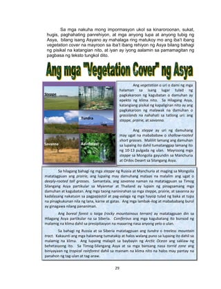29
Sa mga nakuha mong impormasyon ukol sa kinaroroonan, sukat,
hugis, paghahating panrehiyon, at mga anyong lupa at anyong tubig ng
Asya, bilang isang Asyano ay mahalaga ring matukoy mo ang iba’t ibang
vegetation cover na mayroon sa iba’t ibang rehiyon ng Asya bilang bahagi
ng pisikal na katangian nito, at iyan ay iyong aalamin sa pamamagitan ng
pagbasa ng teksto tungkol dito.
Batayang Aklat:Mateo Ph.D, Grace Estela C., et. al., Asya:
Pag-Usbong ng Kabihasnan, Vibal Publishing House
Quezon City, 2008, pp. 23-25
Ang vegetation o uri o dami ng mga
halaman sa isang lugar tulad ng
pagkakaroon ng kagubatan o damuhan ay
epekto ng klima nito. Sa Hilagang Asya,
katangiang pisikal ng kapaligiran nito ay ang
pagkakaroon ng malawak na damuhan o
grasslands na nahahati sa tatlong uri: ang
steppe, prairie, at savanna.
Ang steppe ay uri ng damuhang
may ugat na mabababaw o shallow-rooted
short grasses. Maliliit lamang ang damuhan
sa lupaing ito dahil tumatanggap lamang ito
ng 10-13 pulgada ng ulan. Mayroong mga
steppe sa Mongolia gayundin sa Manchuria
at Ordos Desert sa Silangang Asya.
Sa hilagang bahagi ng mga steppe ng Russia at Manchuria at maging sa Mongolia
matatagpuan ang prairie, ang lupaing may damuhang mataas na malalim ang ugat o
deeply-rooted tall grasses. Samantala, ang savanna naman na matatagpuan sa Timog
Silangang Asya partikular sa Myanmar at Thailand ay lupain ng pinagsamang mga
damuhan at kagubatan. Ang mga taong naninirahan sa mga steppe, prairie, at savanna ay
kadalasang nakatuon sa pagpapastol at pag-aalaga ng mga hayop tulad ng baka at tupa
na pinagkukunan nila ng lana, karne at gatas. Ang mga lambak-ilog at mabababang burol
ay ginagawa nilang pananiman.
Ang boreal forest o taiga (rocky mountainous terrain) ay matatagpuan din sa
Hilagang Asya partikular na sa Siberia. Coniferous ang mga kagubatang ito bunsod ng
malamig na klima dahil sa presipitasyon na maaaring nasa anyong yelo o ulan.
Sa bahagi ng Russia at sa Siberia matatagpuan ang tundra o treeless mountain
tract. Kakaunti ang mga halamang tumatakip at halos walang puno sa lupaing ito dahil sa
malamig na klima. Ang lupaing malapit sa baybayin ng Arctic Ocean ang saklaw ng
behetasyong ito. Sa Timog-Silangang Asya at sa mga bansang nasa torrid zone ang
biniyayaan ng tropical rainforest dahil sa mainam na klima nito na halos may pantay na
panahon ng tag-ulan at tag-araw.
Steppe
RainforestSavanna
Tundra
Taiga
Prairie
 