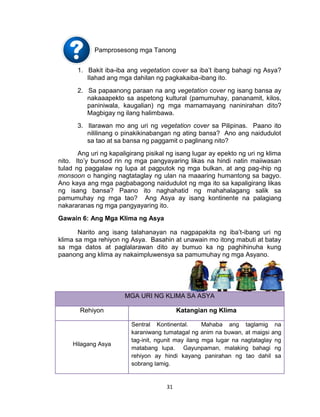 31
Pamprosesong mga Tanong
1. Bakit iba-iba ang vegetation cover sa iba’t ibang bahagi ng Asya?
Ilahad ang mga dahilan ng pagkakaiba-ibang ito.
2. Sa papaanong paraan na ang vegetation cover ng isang bansa ay
nakaaapekto sa aspetong kultural (pamumuhay, pananamit, kilos,
paniniwala, kaugalian) ng mga mamamayang naninirahan dito?
Magbigay ng ilang halimbawa.
3. Ilarawan mo ang uri ng vegetation cover sa Pilipinas. Paano ito
nililinang o pinakikinabangan ng ating bansa? Ano ang naidudulot
sa tao at sa bansa ng paggamit o paglinang nito?
Ang uri ng kapaligirang pisikal ng isang lugar ay epekto ng uri ng klima
nito. Ito’y bunsod rin ng mga pangyayaring likas na hindi natin maiiwasan
tulad ng paggalaw ng lupa at pagputok ng mga bulkan, at ang pag-ihip ng
monsoon o hanging nagtataglay ng ulan na maaaring humantong sa bagyo.
Ano kaya ang mga pagbabagong naidudulot ng mga ito sa kapaligirang likas
ng isang bansa? Paano ito naghahatid ng mahahalagang salik sa
pamumuhay ng mga tao? Ang Asya ay isang kontinente na palagiang
nakararanas ng mga pangyayaring ito.
Gawain 6: Ang Mga Klima ng Asya
Narito ang isang talahanayan na nagpapakita ng iba’t-ibang uri ng
klima sa mga rehiyon ng Asya. Basahin at unawain mo itong mabuti at batay
sa mga datos at paglalarawan dito ay bumuo ka ng paghihinuha kung
paanong ang klima ay nakaimpluwensya sa pamumuhay ng mga Asyano.
MGA URI NG KLIMA SA ASYA
Rehiyon Katangian ng Klima
Hilagang Asya
Sentral Kontinental. Mahaba ang taglamig na
karaniwang tumatagal ng anim na buwan, at maigsi ang
tag-init, ngunit may ilang mga lugar na nagtataglay ng
matabang lupa. Gayunpaman, malaking bahagi ng
rehiyon ay hindi kayang panirahan ng tao dahil sa
sobrang lamig.
 