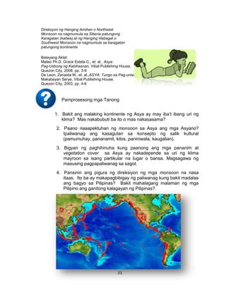 33
Direksyon ng Hanging Amihan o Northeast
Monsoon na nagmumula sa Siberia patungong
Karagatan (kaliwa),at ng Hanging Habagat o
Southwest Monsoon na nagmumula sa karagatan
patungong kontinente
Batayang Aklat:
Mateo Ph.D, Grace Estela C., et. al., Asya:
Pag-Usbong ng Kabihasnan, Vibal Publishing House,
Quezon City, 2008, pp. 3-9
De Leon, Zenaida M., et. al.,ASYA: Tungo sa Pag-unlad,
Makabayan Serye, Vibal Publishing House,
Quezon City, 2003, pp. 4-6
Pamprosesong mga Tanong
1. Bakit ang malaking kontinente ng Asya ay may iba’t ibang uri ng
klima? Mas nakabubuti ba ito o mas nakasasama?
2. Paano naaapektuhan ng monsoon sa Asya ang mga Asyano?
Ipaliwanag ang kasagutan sa konsepto ng salik kultural
(pamumuhay, pananamit, kilos, paniniwala, kaugalian).
3. Bigyan ng paghihinuha kung paanong ang mga pananim at
vegetation cover sa Asya ay nakadepende sa uri ng klima
mayroon sa isang partikular na lugar o bansa. Magsagawa ng
masusing pagpapaliwanag sa sagot.
4. Pansinin ang pigura ng direksiyon ng mga monsoon na nasa
itaas. Ito ba ay makapagbibigay ng paliwanag kung bakit madalas
ang bagyo sa Pilipinas? Bakit mahalagang malaman ng mga
Pilipino ang ganitong kalagayan ng Pilipinas?
 
