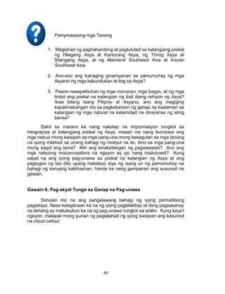 40
Pamprosesong mga Tanong
1. Maglahad ng paghahambing at pagtutulad sa katangiang pisikal
ng Hilagang Asya at Kanlurang Asya, ng Timog Asya at
Silangang Asya, at ng Mainland Southeast Asia at Insular
Southeast Asia.
2. Ano-ano ang bahaging ginampanan sa pamumuhay ng mga
Asyano ng mga kabundukan at ilog sa Asya?
3. Paano naaapektuhan ng mga monsoon, mga bagyo, at ng mga
lindol ang pisikal na katangian ng ibat ibang rehiyon ng Asya?
Ikaw bilang isang Pilipino at Asyano, ano ang magiging
kapakinabangan mo sa pagkakaroon ng ganap na kaalaman sa
katangian ng mga natural na kalamidad na dinaranas ng ating
bansa?
Dahil sa marami ka nang nakalap na impormasyon tungkol sa
heograpiya at katangiang pisikal ng Asya, maaari mo nang ikumpara ang
mga nabuo mong kaisipan sa mga pang-una mong kasagutan sa mga tanong
na iyong inilahad sa unang bahagi ng modyul na ito. Ano sa mga pang-una
mong sagot ang tama? Alin ang kinakailangan ng pagwawasto? Ano ang
mga nabuong misconceptions na ngayon ay iyo nang maitutuwid? Kung
sapat na ang iyong pag-unawa sa pisikal na katangian ng Asya at ang
pagtugon ng tao dito upang makabuo siya ng isang uri ng pamumuhay na
bahagi ng kanyang kabihasnan, handa ka nang gampanan ang susunod na
gawain.
Gawain 8: Pag-akyat Tungo sa Ganap na Pag-unawa
Simulan mo na ang pangalawang bahagi ng iyong pormatibong
pagtataya. Nasa kalagitnaan ka na ng iyong paglalakbay at ilang pagsasanay
na lamang ay makabubuo ka na ng pag-unawa tungkol sa aralin. Kung kaya’t
ngayon, matapat mong punan ng paglalahad ng iyong kaisipan ang kasunod
na cloud callout.
 