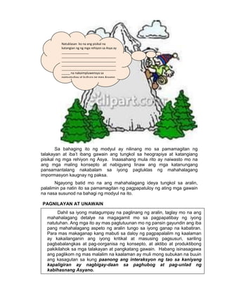 41
Sa bahaging ito ng modyul ay nilinang mo sa pamamagitan ng
talakayan at iba’t ibang gawain ang tungkol sa heograpiya at katangiang
pisikal ng mga rehiyon ng Asya. Inaasahang mula rito ay naiwasto mo na
ang mga maling konsepto at nabigyang linaw ang mga katanungang
pansamantalang nakabalam sa iyong pagtuklas ng mahahalagang
impormasyon kaugnay ng paksa.
Ngayong batid mo na ang mahahalagang ideya tungkol sa aralin,
palalimin pa natin ito sa pamamagitan ng pagpapatuloy ng ating mga gawain
na nasa susunod na bahagi ng modyul na ito.
PAGNILAYAN AT UNAWAIN
Natuklasan ko na ang pisikal na
katangian ng ng mga rehiyon sa Asya ay
________________
________________________________
________________________________
________________________________
________________________________
_____ na nakaimpluwensya sa
pamumuhay at kultura ng mga Asyano
sa pamamagitan ng
_______________________
________________________________
________________________________
____________
Dahil sa iyong matagumpay na paglinang ng aralin, taglay mo na ang
mahahalagang detalye na magagamit mo sa pagpapatibay ng iyong
natutuhan. Ang mga ito ay mas pagtutuunan mo ng pansin gayundin ang iba
pang mahahalagang aspeto ng aralin tungo sa iyong ganap na kabatiran.
Para mas makaganap kang mabuti sa daloy ng pagpapalalim ng kaalaman
ay kakailanganin ang iyong kritikal at masusing pagsusuri, sariling
pagbabalangkas at pag-oorganisa ng konsepto, at aktibo at produktibong
pakikilahok sa mga talakayan at pangkatang gawain. Habang isinasagawa
ang paglikom ng mas malalim na kaalaman ay muli mong subukan na buuin
ang kasagutan sa kung paanong ang interaksyon ng tao sa kaniyang
kapaligiran ay nagbigay-daan sa paghubog at pag-unlad ng
kabihasnang Asyano.
 